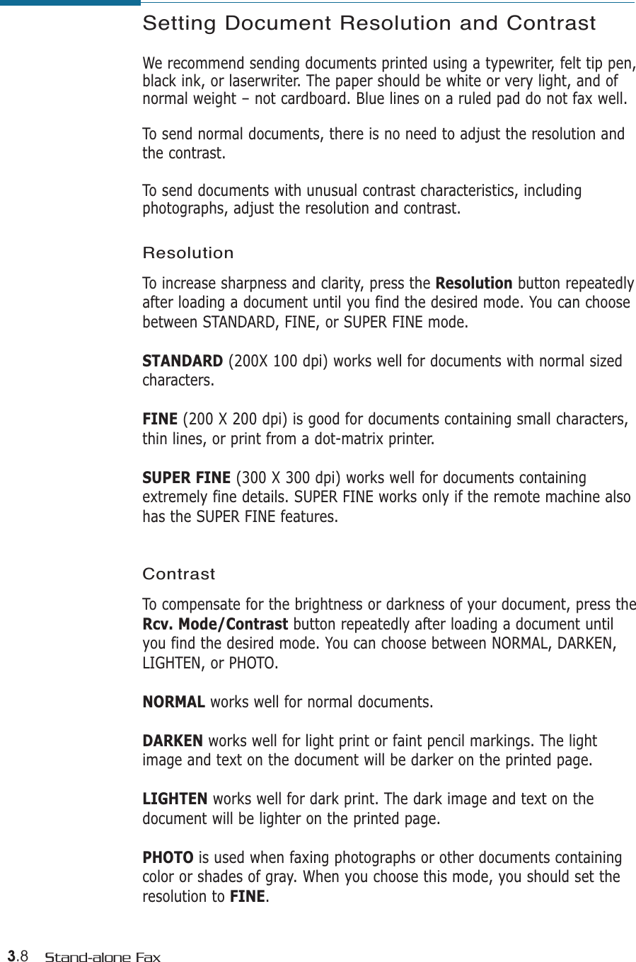 3.8 Stand-alone FaxSetting Document Resolution and Contrast We recommend sending documents printed using a typewriter, felt tip pen,black ink, or laserwriter. The paper should be white or very light, and ofnormal weight – not cardboard. Blue lines on a ruled pad do not fax well. To send normal documents, there is no need to adjust the resolution andthe contrast.To send documents with unusual contrast characteristics, includingphotographs, adjust the resolution and contrast. ResolutionTo increase sharpness and clarity, press the Resolution button repeatedlyafter loading a document until you find the desired mode. You can choosebetween STANDARD, FINE, or SUPER FINE mode.STANDARD (200X 100 dpi) works well for documents with normal sizedcharacters.FINE (200 X 200 dpi) is good for documents containing small characters,thin lines, or print from a dot-matrix printer. SUPER FINE (300 X 300 dpi) works well for documents containingextremely fine details. SUPER FINE works only if the remote machine alsohas the SUPER FINE features. ContrastTo compensate for the brightness or darkness of your document, press theRcv. Mode/Contrast button repeatedly after loading a document untilyou find the desired mode. You can choose between NORMAL, DARKEN,LIGHTEN, or PHOTO. NORMAL works well for normal documents.DARKEN works well for light print or faint pencil markings. The lightimage and text on the document will be darker on the printed page.LIGHTEN works well for dark print. The dark image and text on thedocument will be lighter on the printed page.PHOTO is used when faxing photographs or other documents containingcolor or shades of gray. When you choose this mode, you should set theresolution to FINE.