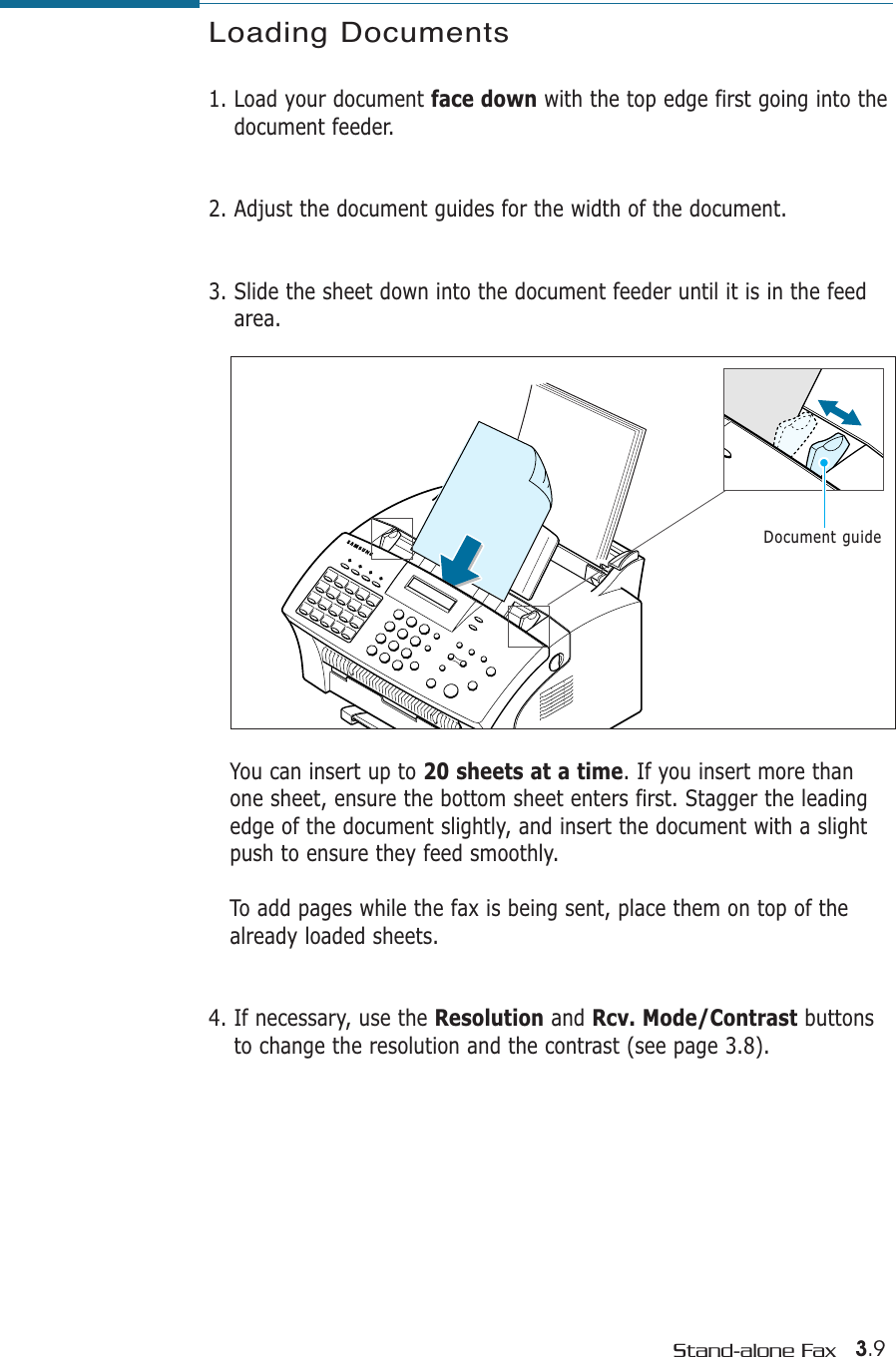 3.9Stand-alone FaxLoading Documents1. Load your document face down with the top edge first going into thedocument feeder. 2. Adjust the document guides for the width of the document. 3. Slide the sheet down into the document feeder until it is in the feedarea. You can insert up to 20 sheets at a time. If you insert more thanone sheet, ensure the bottom sheet enters first. Stagger the leadingedge of the document slightly, and insert the document with a slightpush to ensure they feed smoothly. To add pages while the fax is being sent, place them on top of thealready loaded sheets. 4. If necessary, use the Resolution and Rcv. Mode/Contrast buttonsto change the resolution and the contrast (see page 3.8).Document guide