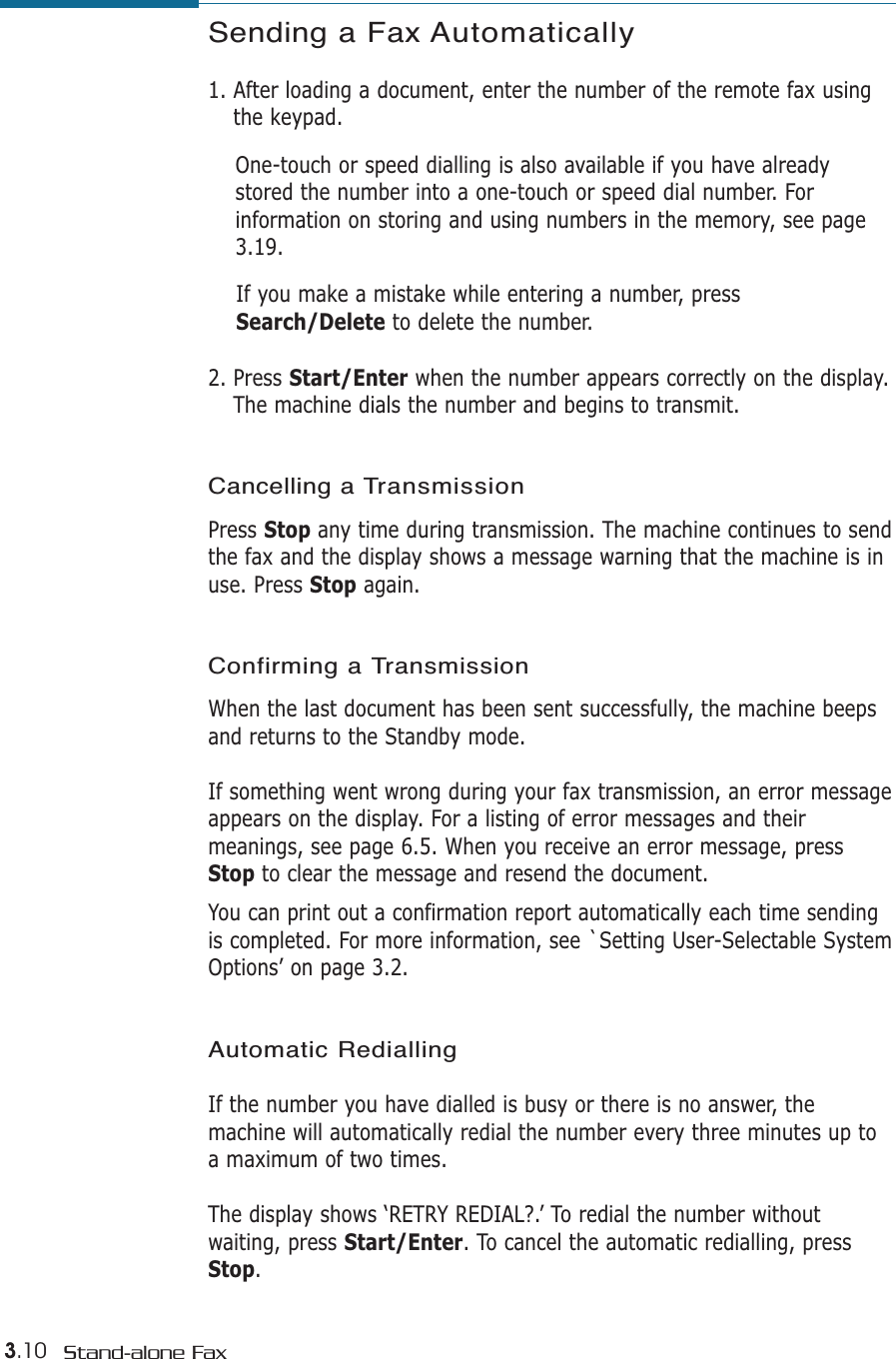 3.10 Stand-alone FaxSending a Fax Automatically1. After loading a document, enter the number of the remote fax usingthe keypad. One-touch or speed dialling is also available if you have alreadystored the number into a one-touch or speed dial number. Forinformation on storing and using numbers in the memory, see page3.19.If you make a mistake while entering a number, pressSearch/Delete to delete the number.2. Press Start/Enter when the number appears correctly on the display.The machine dials the number and begins to transmit.Cancelling a TransmissionPress Stop any time during transmission. The machine continues to sendthe fax and the display shows a message warning that the machine is inuse. Press Stop again. Confirming a Transmission  When the last document has been sent successfully, the machine beepsand returns to the Standby mode. If something went wrong during your fax transmission, an error messageappears on the display. For a listing of error messages and theirmeanings, see page 6.5. When you receive an error message, pressStop to clear the message and resend the document. You can print out a confirmation report automatically each time sendingis completed. For more information, see `Setting User-Selectable SystemOptions’ on page 3.2.  Automatic RediallingIf the number you have dialled is busy or there is no answer, themachine will automatically redial the number every three minutes up toa maximum of two times.The display shows ‘RETRY REDIAL?.’ To redial the number withoutwaiting, press Start/Enter. To cancel the automatic redialling, pressStop. 