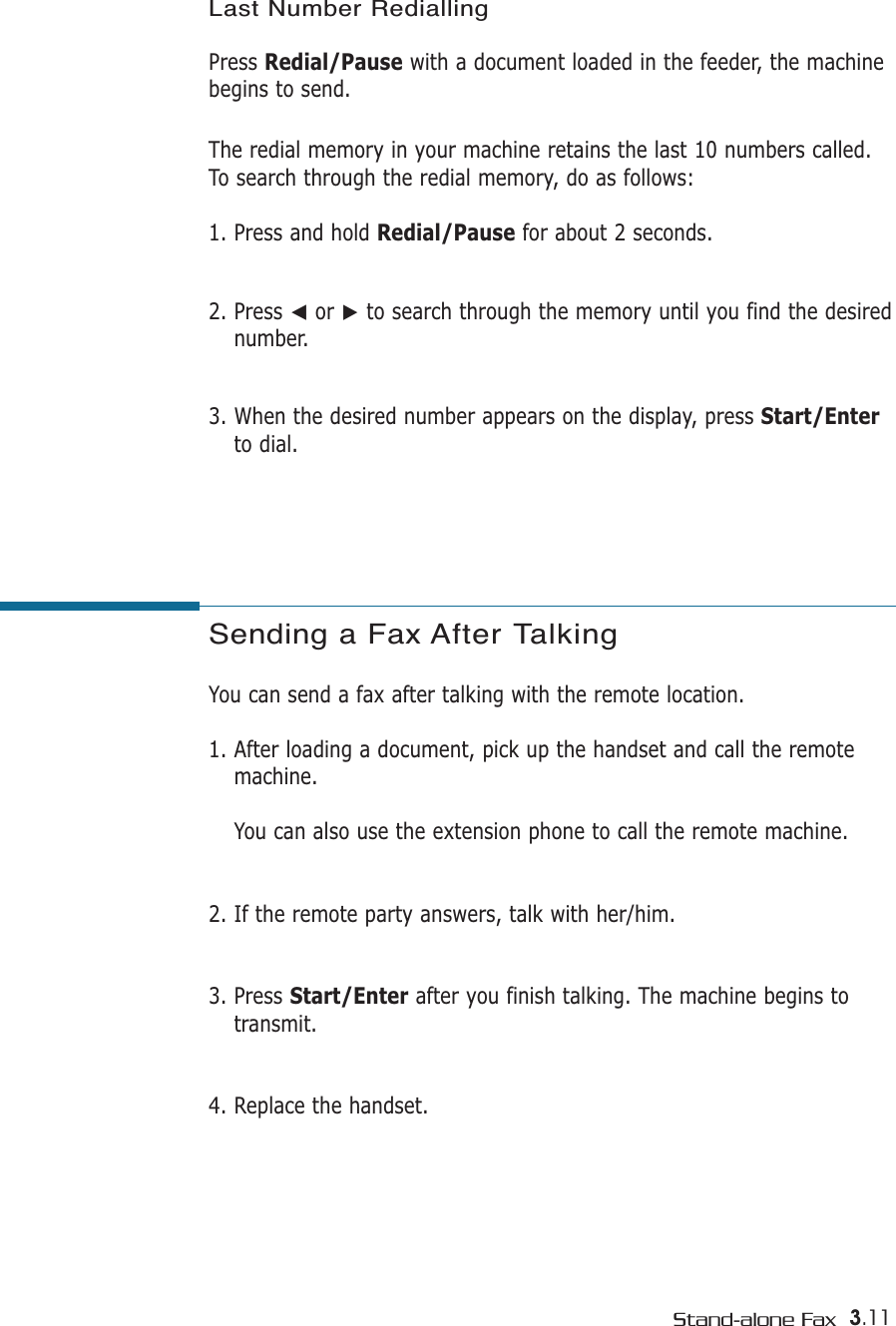 3.11Stand-alone FaxSending a Fax After Talking You can send a fax after talking with the remote location.1. After loading a document, pick up the handset and call the remotemachine. You can also use the extension phone to call the remote machine.2. If the remote party answers, talk with her/him.3. Press Start/Enter after you finish talking. The machine begins totransmit.4. Replace the handset.Last Number RediallingPress Redial/Pause with a document loaded in the feeder, the machinebegins to send.The redial memory in your machine retains the last 10 numbers called.To search through the redial memory, do as follows:1. Press and hold Redial/Pause for about 2 seconds. 2. Press ➛or ❿to search through the memory until you find the desirednumber.3. When the desired number appears on the display, press Start/Enterto dial. 