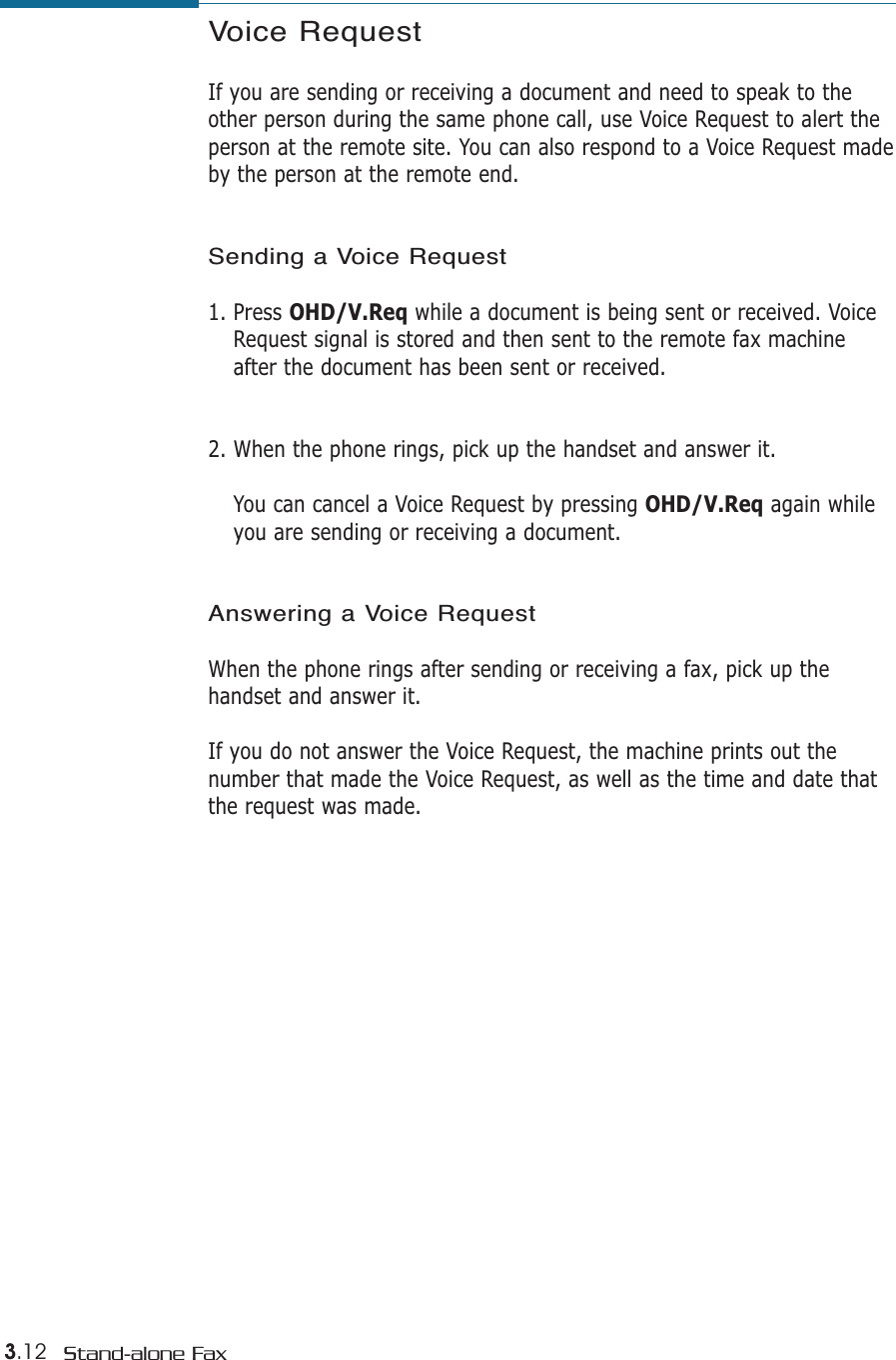 3.12 Stand-alone FaxVoice RequestIf you are sending or receiving a document and need to speak to theother person during the same phone call, use Voice Request to alert theperson at the remote site. You can also respond to a Voice Request madeby the person at the remote end.Sending a Voice Request1. Press OHD/V.Req while a document is being sent or received. VoiceRequest signal is stored and then sent to the remote fax machineafter the document has been sent or received. 2. When the phone rings, pick up the handset and answer it. You can cancel a Voice Request by pressing OHD/V.Req again whileyou are sending or receiving a document. Answering a Voice RequestWhen the phone rings after sending or receiving a fax, pick up thehandset and answer it. If you do not answer the Voice Request, the machine prints out thenumber that made the Voice Request, as well as the time and date thatthe request was made.