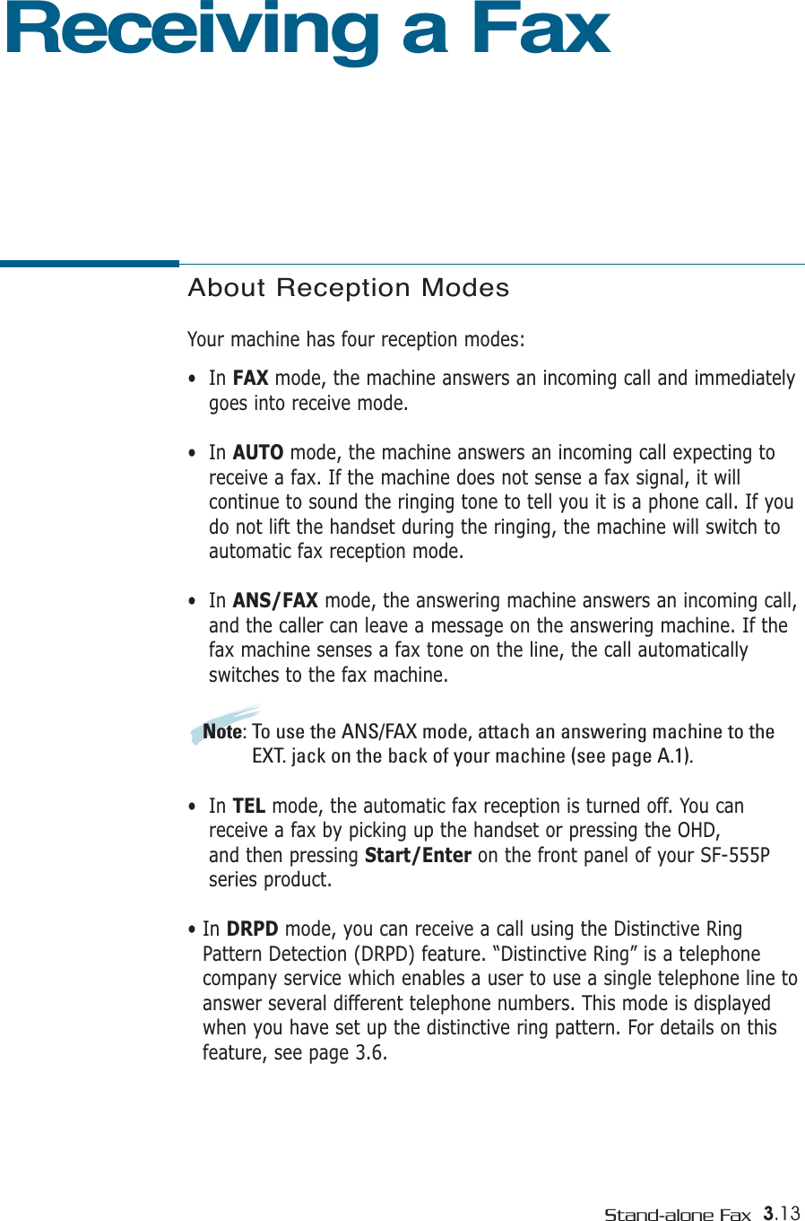 3.13Stand-alone FaxAbout Reception ModesYour machine has four reception modes:•  In FAX mode, the machine answers an incoming call and immediatelygoes into receive mode. •  In AUTO mode, the machine answers an incoming call expecting toreceive a fax. If the machine does not sense a fax signal, it will continue to sound the ringing tone to tell you it is a phone call. If youdo not lift the handset during the ringing, the machine will switch toautomatic fax reception mode. •  In ANS/FAX mode, the answering machine answers an incoming call,and the caller can leave a message on the answering machine. If thefax machine senses a fax tone on the line, the call automatically switches to the fax machine. Note: To use the ANS/FAX mode, attach an answering machine to theEXT. jack on the back of your machine (see page A.1). •  In TEL mode, the automatic fax reception is turned off. You canreceive a fax by picking up the handset or pressing the OHD, and then pressing Start/Enter on the front panel of your SF-555Pseries product. • In DRPD mode, you can receive a call using the Distinctive RingPattern Detection (DRPD) feature. “Distinctive Ring” is a telephonecompany service which enables a user to use a single telephone line toanswer several different telephone numbers. This mode is displayedwhen you have set up the distinctive ring pattern. For details on thisfeature, see page 3.6.Receiving a Fax