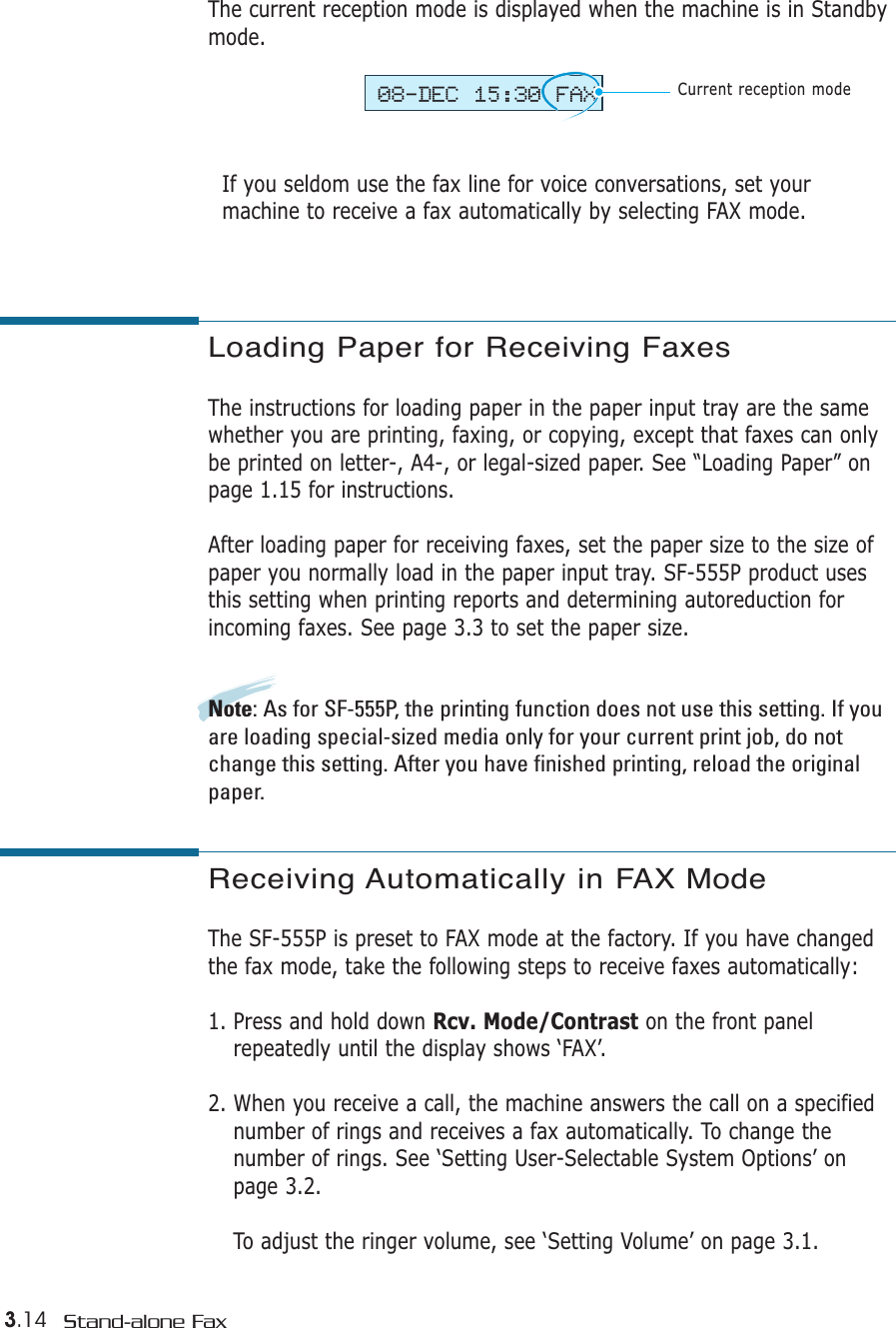 3.14 Stand-alone FaxThe current reception mode is displayed when the machine is in Standbymode. If you seldom use the fax line for voice conversations, set yourmachine to receive a fax automatically by selecting FAX mode. 08-DEC 15:30 FAXCurrent reception modeLoading Paper for Receiving Faxes The instructions for loading paper in the paper input tray are the samewhether you are printing, faxing, or copying, except that faxes can onlybe printed on letter-, A4-, or legal-sized paper. See “Loading Paper” onpage 1.15 for instructions.After loading paper for receiving faxes, set the paper size to the size ofpaper you normally load in the paper input tray. SF-555P product usesthis setting when printing reports and determining autoreduction forincoming faxes. See page 3.3 to set the paper size.Note: As for SF-555P, the printing function does not use this setting. If youare loading special-sized media only for your current print job, do notchange this setting. After you have finished printing, reload the originalpaper.Receiving Automatically in FAX Mode The SF-555P is preset to FAX mode at the factory. If you have changedthe fax mode, take the following steps to receive faxes automatically:1. Press and hold down Rcv. Mode/Contrast on the front panelrepeatedly until the display shows ‘FAX’.2. When you receive a call, the machine answers the call on a specifiednumber of rings and receives a fax automatically. To change thenumber of rings. See ‘Setting User-Selectable System Options’ onpage 3.2.To adjust the ringer volume, see ‘Setting Volume’ on page 3.1.
