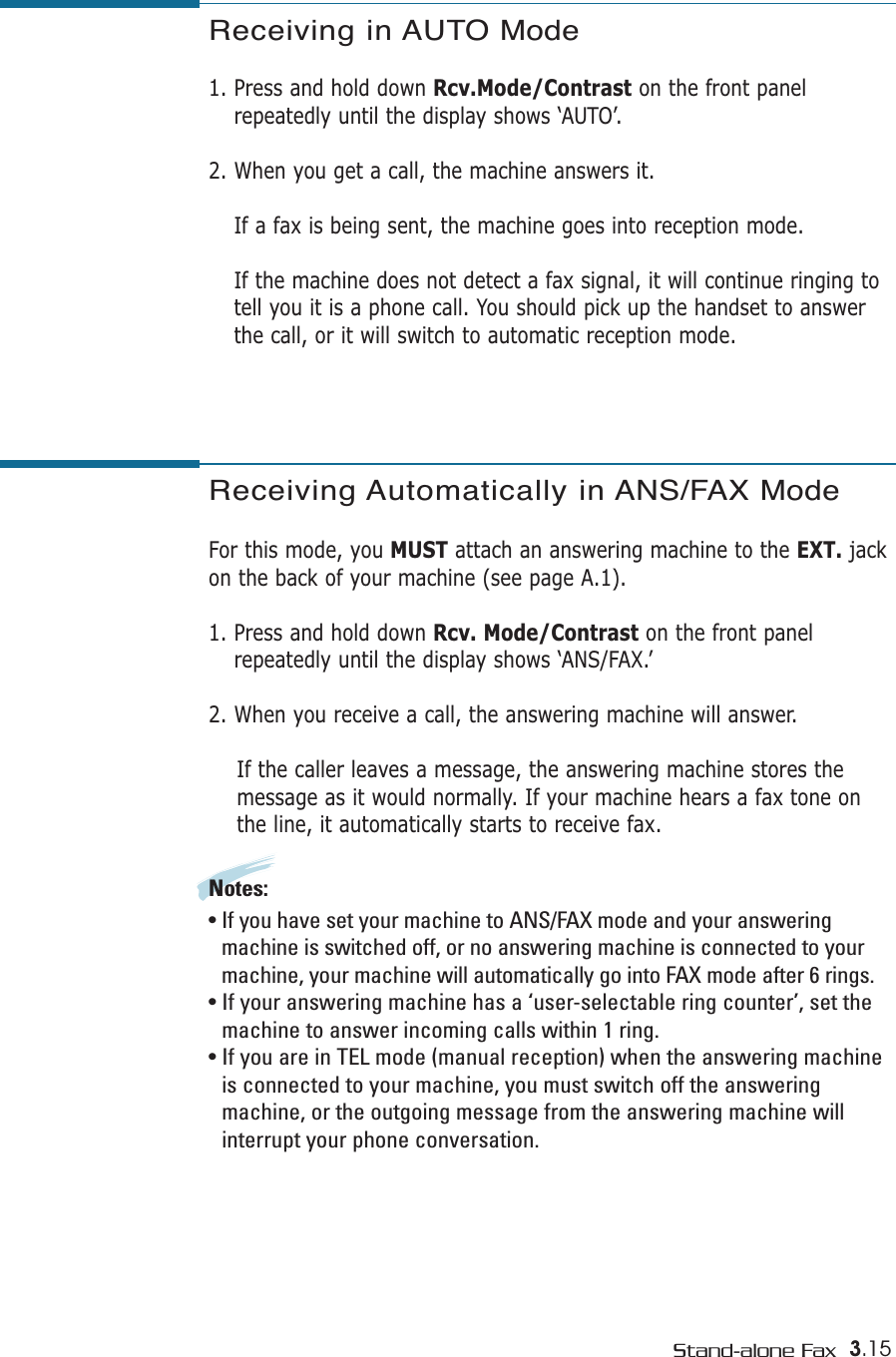 3.15Stand-alone FaxReceiving Automatically in ANS/FAX Mode For this mode, you MUST attach an answering machine to the EXT. jackon the back of your machine (see page A.1). 1. Press and hold down Rcv. Mode/Contrast on the front panelrepeatedly until the display shows ‘ANS/FAX.’2. When you receive a call, the answering machine will answer. If the caller leaves a message, the answering machine stores themessage as it would normally. If your machine hears a fax tone onthe line, it automatically starts to receive fax.Notes:  • If you have set your machine to ANS/FAX mode and your answeringmachine is switched off, or no answering machine is connected to yourmachine, your machine will automatically go into FAX mode after 6 rings. • If your answering machine has a ‘user-selectable ring counter’, set themachine to answer incoming calls within 1 ring. • If you are in TEL mode (manual reception) when the answering machineis connected to your machine, you must switch off the answeringmachine, or the outgoing message from the answering machine willinterrupt your phone conversation. Receiving in AUTO Mode  1. Press and hold down Rcv.Mode/Contrast on the front panelrepeatedly until the display shows ‘AUTO’.2. When you get a call, the machine answers it.If a fax is being sent, the machine goes into reception mode.If the machine does not detect a fax signal, it will continue ringing totell you it is a phone call. You should pick up the handset to answerthe call, or it will switch to automatic reception mode.