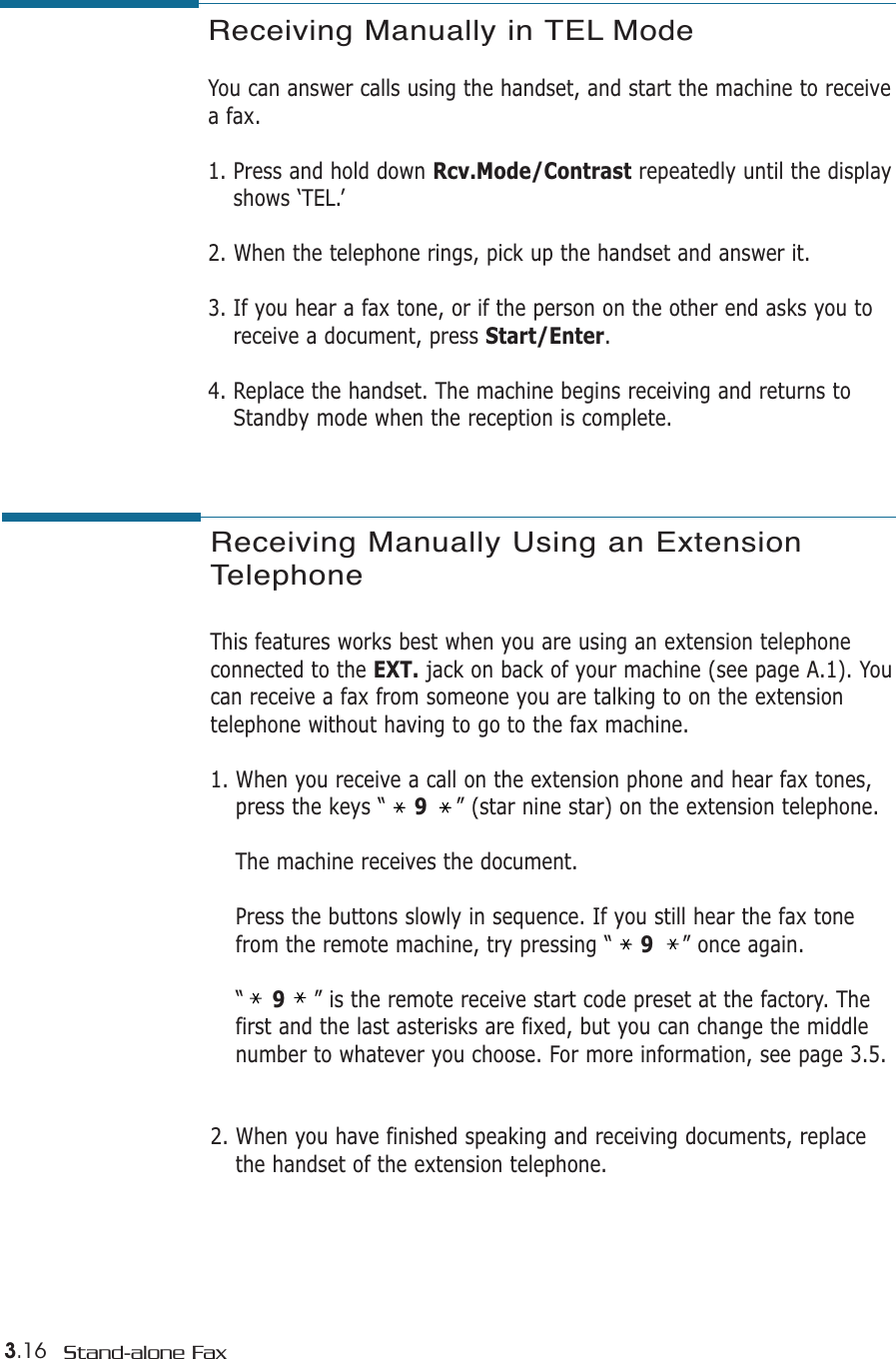 3.16 Stand-alone FaxReceiving Manually in TEL Mode You can answer calls using the handset, and start the machine to receivea fax.1. Press and hold down Rcv.Mode/Contrast repeatedly until the displayshows ‘TEL.’2. When the telephone rings, pick up the handset and answer it.3. If you hear a fax tone, or if the person on the other end asks you toreceive a document, press Start/Enter. 4. Replace the handset. The machine begins receiving and returns toStandby mode when the reception is complete. Receiving Manually Using an ExtensionTelephone This features works best when you are using an extension telephone connected to the EXT. jack on back of your machine (see page A.1). Youcan receive a fax from someone you are talking to on the extensiontelephone without having to go to the fax machine.1. When you receive a call on the extension phone and hear fax tones,press the keys “    9” (star nine star) on the extension telephone.The machine receives the document.Press the buttons slowly in sequence. If you still hear the fax tonefrom the remote machine, try pressing “    9” once again.“    9” is the remote receive start code preset at the factory. Thefirst and the last asterisks are fixed, but you can change the middlenumber to whatever you choose. For more information, see page 3.5.2. When you have finished speaking and receiving documents, replacethe handset of the extension telephone.