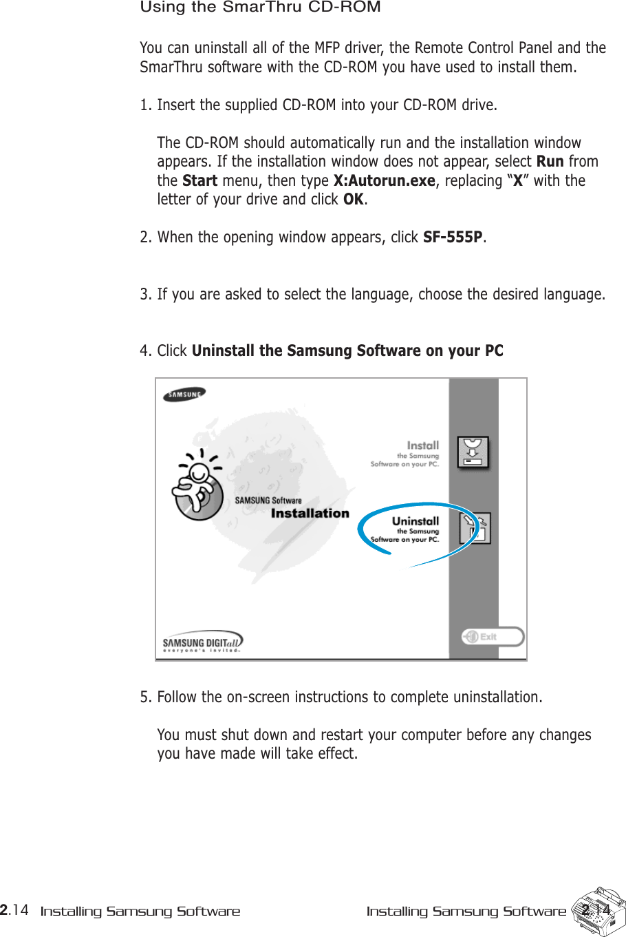 2.14 Installing Samsung Software Installing Samsung Software 2.14Using the SmarThru CD-ROMYou can uninstall all of the MFP driver, the Remote Control Panel and theSmarThru software with the CD-ROM you have used to install them. 1. Insert the supplied CD-ROM into your CD-ROM drive. The CD-ROM should automatically run and the installation windowappears. If the installation window does not appear, select Run fromthe Start menu, then type X:Autorun.exe, replacing “X” with theletter of your drive and click OK.2. When the opening window appears, click SF-555P.3. If you are asked to select the language, choose the desired language.4. Click Uninstall the Samsung Software on your PC5. Follow the on-screen instructions to complete uninstallation.You must shut down and restart your computer before any changesyou have made will take effect.