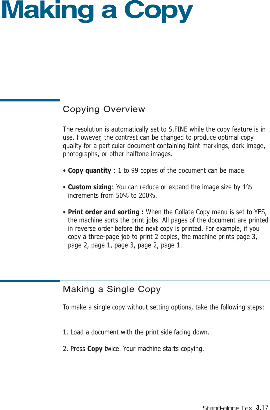 3.17Stand-alone FaxCopying OverviewThe resolution is automatically set to S.FINE while the copy feature is inuse. However, the contrast can be changed to produce optimal copy quality for a particular document containing faint markings, dark image,photographs, or other halftone images.• Copy quantity : 1 to 99 copies of the document can be made.• Custom sizing: You can reduce or expand the image size by 1%increments from 50% to 200%. • Print order and sorting : When the Collate Copy menu is set to YES,the machine sorts the print jobs. All pages of the document are printedin reverse order before the next copy is printed. For example, if youcopy a three-page job to print 2 copies, the machine prints page 3,page 2, page 1, page 3, page 2, page 1.Making a CopyMaking a Single CopyTo make a single copy without setting options, take the following steps:1. Load a document with the print side facing down. 2. Press Copy twice. Your machine starts copying.