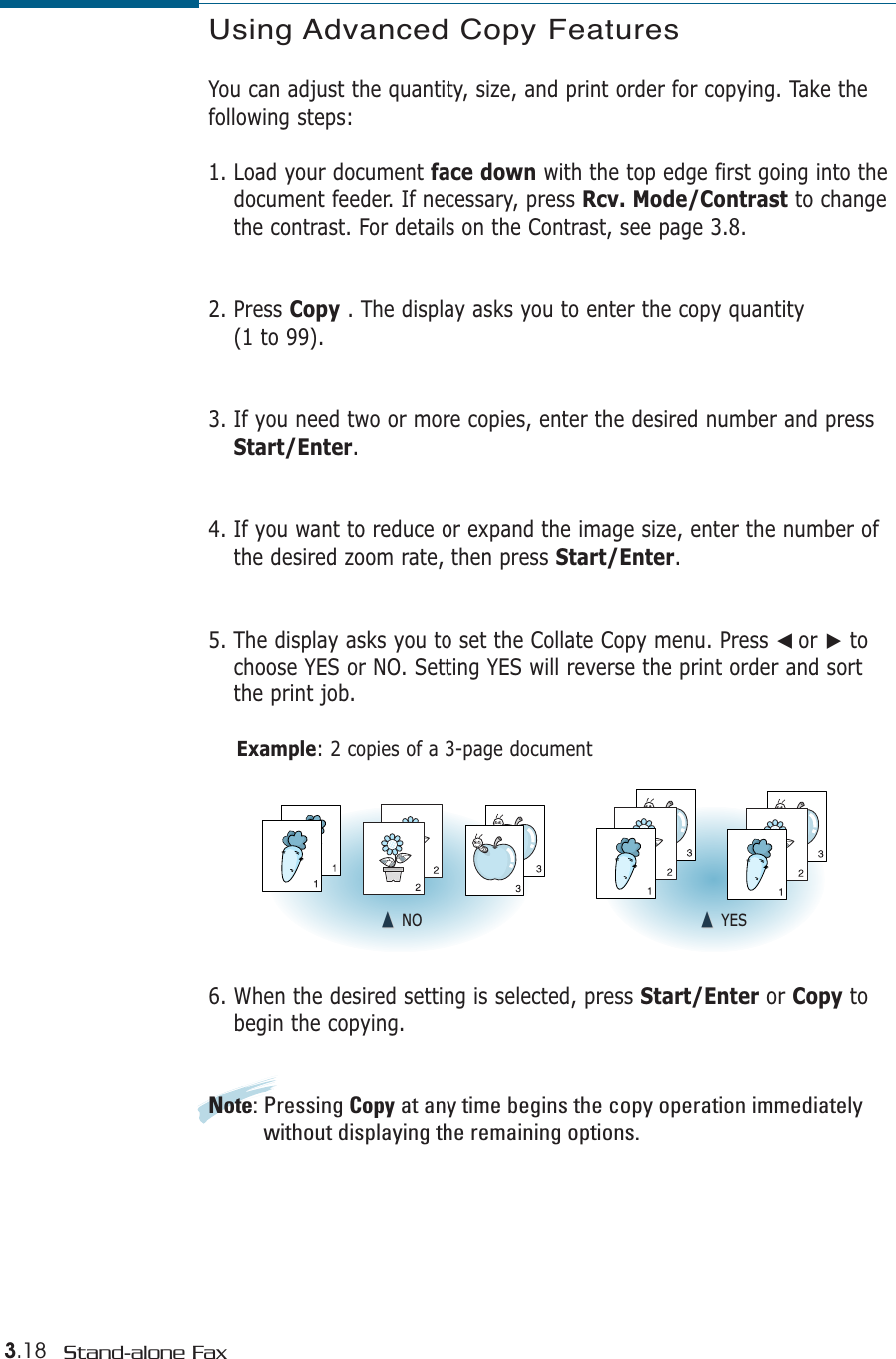 3.18 Stand-alone FaxUsing Advanced Copy FeaturesYou can adjust the quantity, size, and print order for copying. Take thefollowing steps:1. Load your document face down with the top edge first going into thedocument feeder. If necessary, press Rcv. Mode/Contrast to changethe contrast. For details on the Contrast, see page 3.8.2. Press Copy . The display asks you to enter the copy quantity (1 to 99). 3. If you need two or more copies, enter the desired number and pressStart/Enter. 4. If you want to reduce or expand the image size, enter the number ofthe desired zoom rate, then press Start/Enter.5. The display asks you to set the Collate Copy menu. Press ➛☎or ❿tochoose YES or NO. Setting YES will reverse the print order and sortthe print job.Example: 2 copies of a 3-page document6. When the desired setting is selected, press Start/Enter or Copy tobegin the copying.Note: Pressing Copy at any time begins the copy operation immediatelywithout displaying the remaining options.➐☎➐☎NO ➐☎➐☎YES