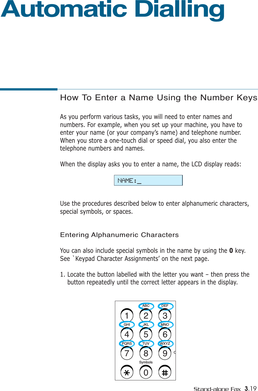 3.19Stand-alone FaxHow To Enter a Name Using the Number KeysAs you perform various tasks, you will need to enter names andnumbers. For example, when you set up your machine, you have toenter your name (or your company’s name) and telephone number.When you store a one-touch dial or speed dial, you also enter thetelephone numbers and names.When the display asks you to enter a name, the LCD display reads:Use the procedures described below to enter alphanumeric characters,special symbols, or spaces.Entering Alphanumeric CharactersYou can also include special symbols in the name by using the 0key.See `Keypad Character Assignments’ on the next page.1. Locate the button labelled with the letter you want – then press thebutton repeatedly until the correct letter appears in the display. ABC DEFOJKLGHI MNOTUVPQRS WXYZSymbols1234567890Automatic DiallingNAME: