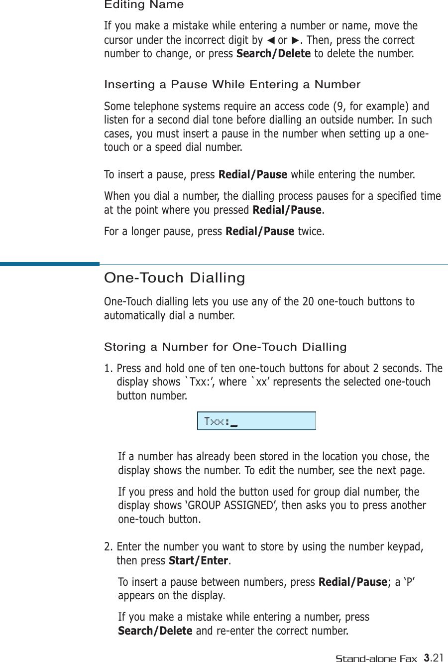 3.21Stand-alone FaxOne-Touch Dialling One-Touch dialling lets you use any of the 20 one-touch buttons toautomatically dial a number. Storing a Number for One-Touch Dialling1. Press and hold one of ten one-touch buttons for about 2 seconds. Thedisplay shows `Txx:’, where `xx’ represents the selected one-touchbutton number.If a number has already been stored in the location you chose, thedisplay shows the number. To edit the number, see the next page.If you press and hold the button used for group dial number, thedisplay shows ‘GROUP ASSIGNED’, then asks you to press anotherone-touch button.2. Enter the number you want to store by using the number keypad,then press Start/Enter. To insert a pause between numbers, press Redial/Pause; a ‘P’appears on the display.If you make a mistake while entering a number, pressSearch/Delete and re-enter the correct number.Editing NameIf you make a mistake while entering a number or name, move thecursor under the incorrect digit by ➛☎or ❿. Then, press the correctnumber to change, or press Search/Delete to delete the number.Inserting a Pause While Entering a NumberSome telephone systems require an access code (9, for example) andlisten for a second dial tone before dialling an outside number. In suchcases, you must insert a pause in the number when setting up a one-touch or a speed dial number.To insert a pause, press Redial/Pause while entering the number.When you dial a number, the dialling process pauses for a specified timeat the point where you pressed Redial/Pause.For a longer pause, press Redial/Pause twice.Txx:_