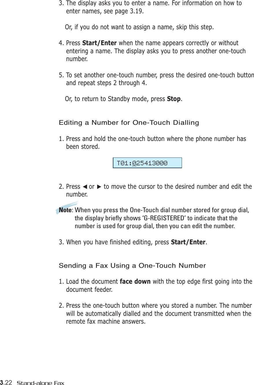 3.22 Stand-alone Fax3. The display asks you to enter a name. For information on how toenter names, see page 3.19.Or, if you do not want to assign a name, skip this step. 4. Press Start/Enter when the name appears correctly or withoutentering a name. The display asks you to press another one-touchnumber.5. To set another one-touch number, press the desired one-touch buttonand repeat steps 2 through 4.  Or, to return to Standby mode, press Stop. Editing a Number for One-Touch Dialling1. Press and hold the one-touch button where the phone number hasbeen stored.2. Press ➛☎or ❿to move the cursor to the desired number and edit thenumber. Note: When you press the One-Touch dial number stored for group dial,the display briefly shows ‘G-REGISTERED’ to indicate that thenumber is used for group dial, then you can edit the number.3. When you have finished editing, press Start/Enter.Sending a Fax Using a One-Touch Number 1. Load the document face down with the top edge first going into thedocument feeder.2. Press the one-touch button where you stored a number. The numberwill be automatically dialled and the document transmitted when theremote fax machine answers.T01:025413000