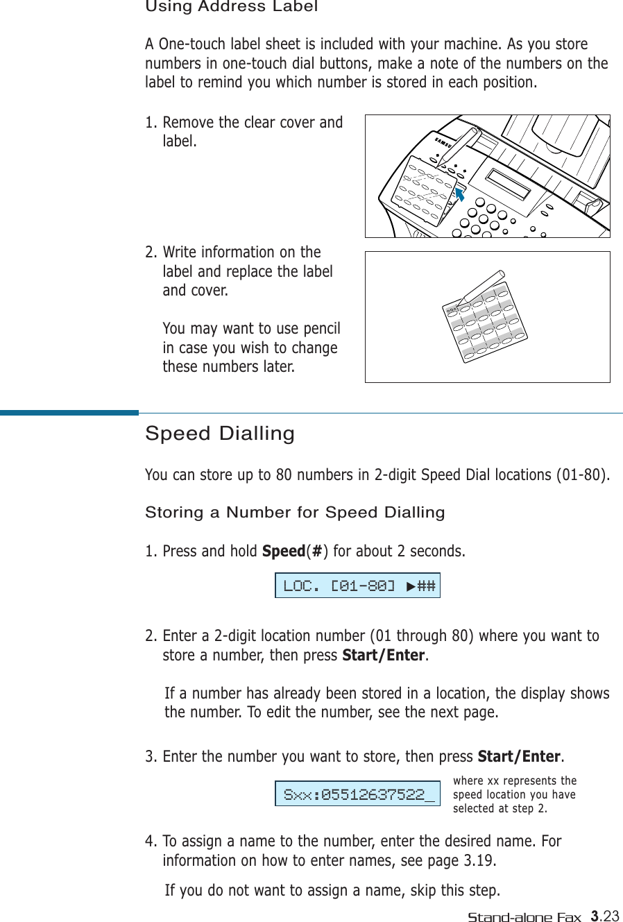 3.23Stand-alone FaxSpeed DiallingYou can store up to 80 numbers in 2-digit Speed Dial locations (01-80). Storing a Number for Speed Dialling1. Press and hold Speed(#) for about 2 seconds. 2. Enter a 2-digit location number (01 through 80) where you want tostore a number, then press Start/Enter.If a number has already been stored in a location, the display showsthe number. To edit the number, see the next page.3. Enter the number you want to store, then press Start/Enter.4. To assign a name to the number, enter the desired name. Forinformation on how to enter names, see page 3.19.If you do not want to assign a name, skip this step. where xx represents thespeed location you haveselected at step 2.LOC. [01-80]❿##Sxx:05512637522Using Address LabelA One-touch label sheet is included with your machine. As you storenumbers in one-touch dial buttons, make a note of the numbers on thelabel to remind you which number is stored in each position.1. Remove the clear cover andlabel. 2. Write information on thelabel and replace the labeland cover. You may want to use pencilin case you wish to changethese numbers later.