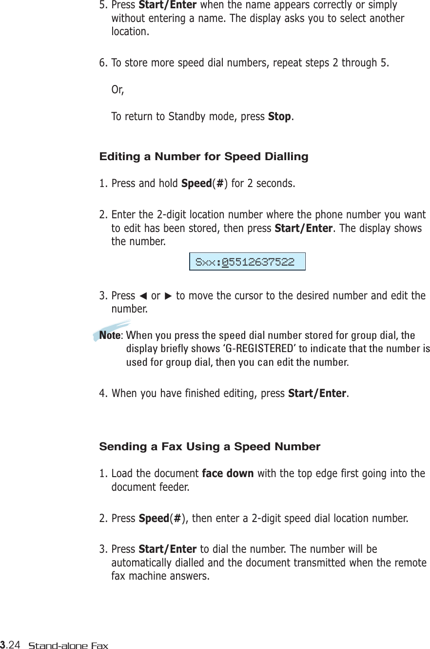 3.24 Stand-alone Fax5. Press Start/Enter when the name appears correctly or simplywithout entering a name. The display asks you to select anotherlocation.6. To store more speed dial numbers, repeat steps 2 through 5.Or, To return to Standby mode, press Stop.Editing a Number for Speed Dialling1. Press and hold Speed(#) for 2 seconds. 2. Enter the 2-digit location number where the phone number you wantto edit has been stored, then press Start/Enter. The display showsthe number.3. Press ➛or ❿to move the cursor to the desired number and edit thenumber.Note: When you press the speed dial number stored for group dial, thedisplay briefly shows ‘G-REGISTERED’ to indicate that the number isused for group dial, then you can edit the number.4. When you have finished editing, press Start/Enter.Sending a Fax Using a Speed Number 1. Load the document face down with the top edge first going into thedocument feeder.2. Press Speed(#), then enter a 2-digit speed dial location number. 3. Press Start/Enter to dial the number. The number will beautomatically dialled and the document transmitted when the remotefax machine answers.Sxx:05512637522