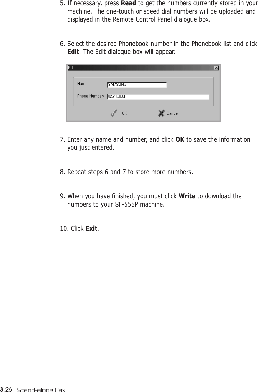 3.26 Stand-alone Fax5. If necessary, press Read to get the numbers currently stored in yourmachine. The one-touch or speed dial numbers will be uploaded anddisplayed in the Remote Control Panel dialogue box.6. Select the desired Phonebook number in the Phonebook list and clickEdit. The Edit dialogue box will appear.7. Enter any name and number, and click OK to save the informationyou just entered.8. Repeat steps 6 and 7 to store more numbers.9. When you have finished, you must click Write to download thenumbers to your SF-555P machine. 10. Click Exit. 