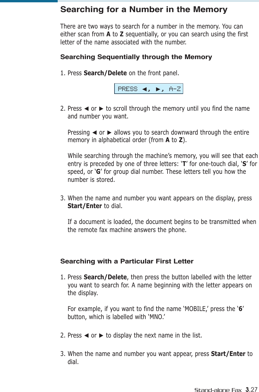 3.27Stand-alone FaxSearching for a Number in the Memory There are two ways to search for a number in the memory. You caneither scan from Ato Zsequentially, or you can search using the firstletter of the name associated with the number. Searching Sequentially through the Memory1. Press Search/Delete on the front panel.2. Press ➛or ❿to scroll through the memory until you find the nameand number you want. Pressing ➛or ❿allows you to search downward through the entirememory in alphabetical order (from Ato Z).While searching through the machine’s memory, you will see that eachentry is preceded by one of three letters: ‘T’ for one-touch dial, ‘S’ forspeed, or ‘G’ for group dial number. These letters tell you how thenumber is stored. 3. When the name and number you want appears on the display, pressStart/Enter to dial. If a document is loaded, the document begins to be transmitted whenthe remote fax machine answers the phone.Searching with a Particular First Letter1. Press Search/Delete, then press the button labelled with the letteryou want to search for. A name beginning with the letter appears onthe display.For example, if you want to find the name ‘MOBILE,’ press the ‘6’ button, which is labelled with ‘MNO.’2. Press ➛or ❿to display the next name in the list.3. When the name and number you want appear, press Start/Enter todial. PRESS ➛, ❿, A-Z