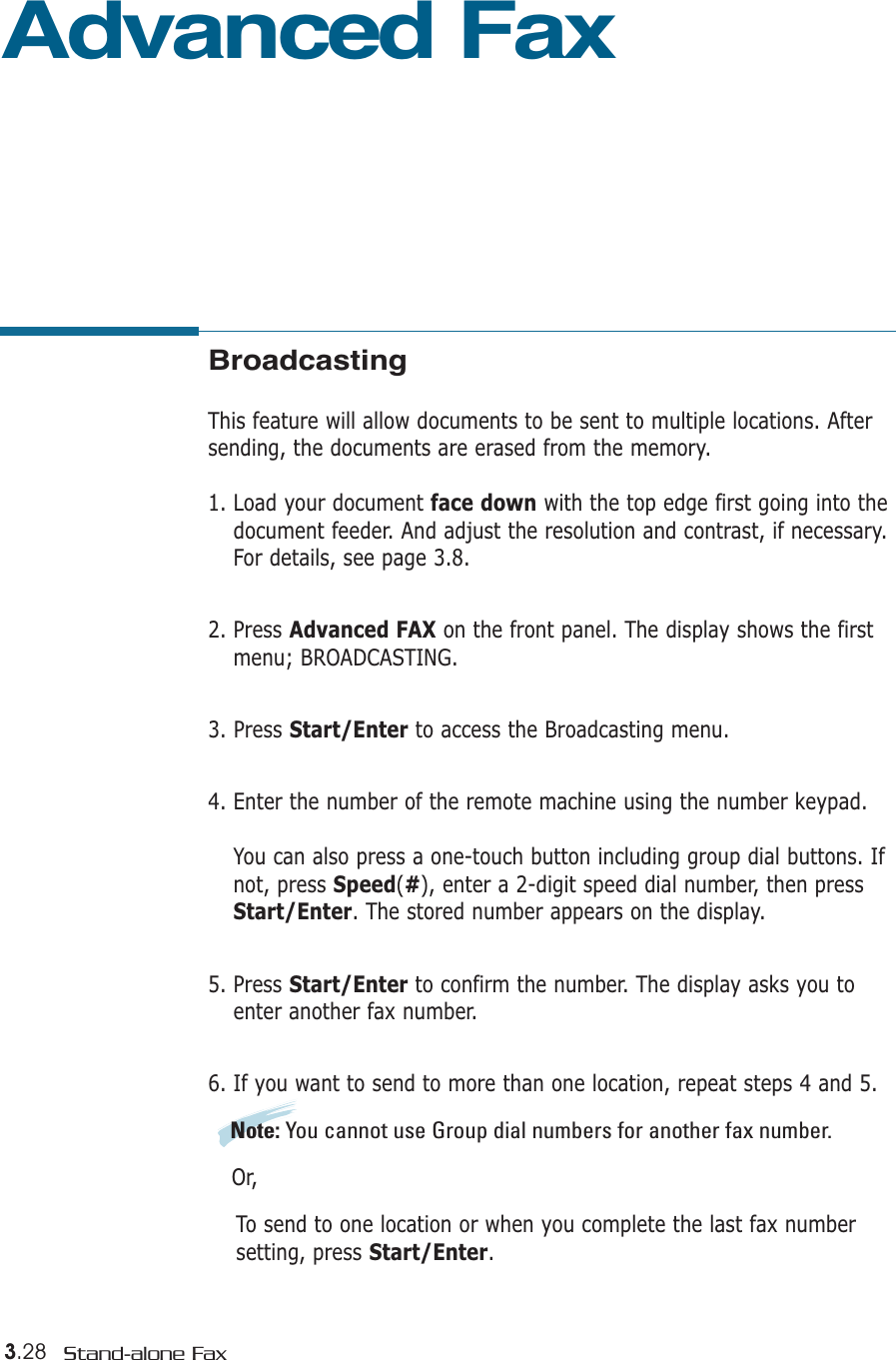 3.28 Stand-alone FaxAdvanced FaxBroadcastingThis feature will allow documents to be sent to multiple locations. Aftersending, the documents are erased from the memory. 1. Load your document face down with the top edge first going into thedocument feeder. And adjust the resolution and contrast, if necessary.For details, see page 3.8.2. Press Advanced FAX on the front panel. The display shows the firstmenu; BROADCASTING.3. Press Start/Enter to access the Broadcasting menu.4. Enter the number of the remote machine using the number keypad.You can also press a one-touch button including group dial buttons. Ifnot, press Speed(#), enter a 2-digit speed dial number, then pressStart/Enter. The stored number appears on the display. 5. Press Start/Enter to confirm the number. The display asks you toenter another fax number.6. If you want to send to more than one location, repeat steps 4 and 5. Note: You cannot use Group dial numbers for another fax number.Or,To send to one location or when you complete the last fax number setting, press Start/Enter.