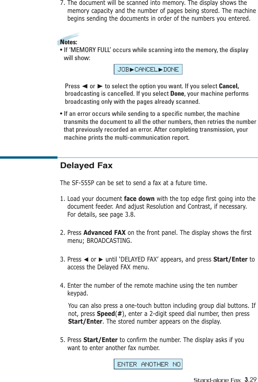 3.29Stand-alone FaxDelayed FaxThe SF-555P can be set to send a fax at a future time. 1. Load your document face down with the top edge first going into thedocument feeder. And adjust Resolution and Contrast, if necessary.For details, see page 3.8.2. Press Advanced FAX on the front panel. The display shows the firstmenu; BROADCASTING.3. Press ➛or ❿until ‘DELAYED FAX’ appears, and press Start/Enter toaccess the Delayed FAX menu.4. Enter the number of the remote machine using the ten numberkeypad. You can also press a one-touch button including group dial buttons. Ifnot, press Speed(#), enter a 2-digit speed dial number, then pressStart/Enter. The stored number appears on the display. 5. Press Start/Enter to confirm the number. The display asks if youwant to enter another fax number.7. The document will be scanned into memory. The display shows thememory capacity and the number of pages being stored. The machinebegins sending the documents in order of the numbers you entered.Notes:• If ‘MEMORY FULL’ occurs while scanning into the memory, the displaywill show: Press ➛☎or ❿to select the option you want. If you select Cancel,broadcasting is cancelled. If you select Done, your machine performsbroadcasting only with the pages already scanned. • If an error occurs while sending to a specific number, the machinetransmits the document to all the other numbers, then retries the numberthat previously recorded an error. After completing transmission, yourmachine prints the multi-communication report.ENTER ANOTHER NOJOB❿CANCEL❿DONE