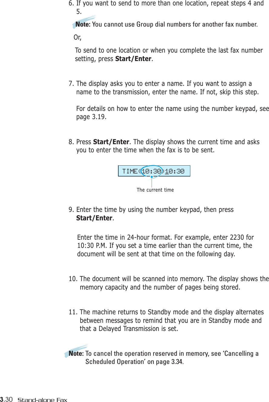 3.30 Stand-alone Fax6. If you want to send to more than one location, repeat steps 4 and5. Note: You cannot use Group dial numbers for another fax number.Or,To send to one location or when you complete the last fax number setting, press Start/Enter.7. The display asks you to enter a name. If you want to assign aname to the transmission, enter the name. If not, skip this step.For details on how to enter the name using the number keypad, seepage 3.19.8. Press Start/Enter. The display shows the current time and asksyou to enter the time when the fax is to be sent.9. Enter the time by using the number keypad, then pressStart/Enter.Enter the time in 24-hour format. For example, enter 2230 for10:30 P.M. If you set a time earlier than the current time, thedocument will be sent at that time on the following day. 10. The document will be scanned into memory. The display shows thememory capacity and the number of pages being stored.11. The machine returns to Standby mode and the display alternatesbetween messages to remind that you are in Standby mode andthat a Delayed Transmission is set.Note: To cancel the operation reserved in memory, see ‘Cancelling aScheduled Operation’ on page 3.34.TIME(10:30)10:30The current time