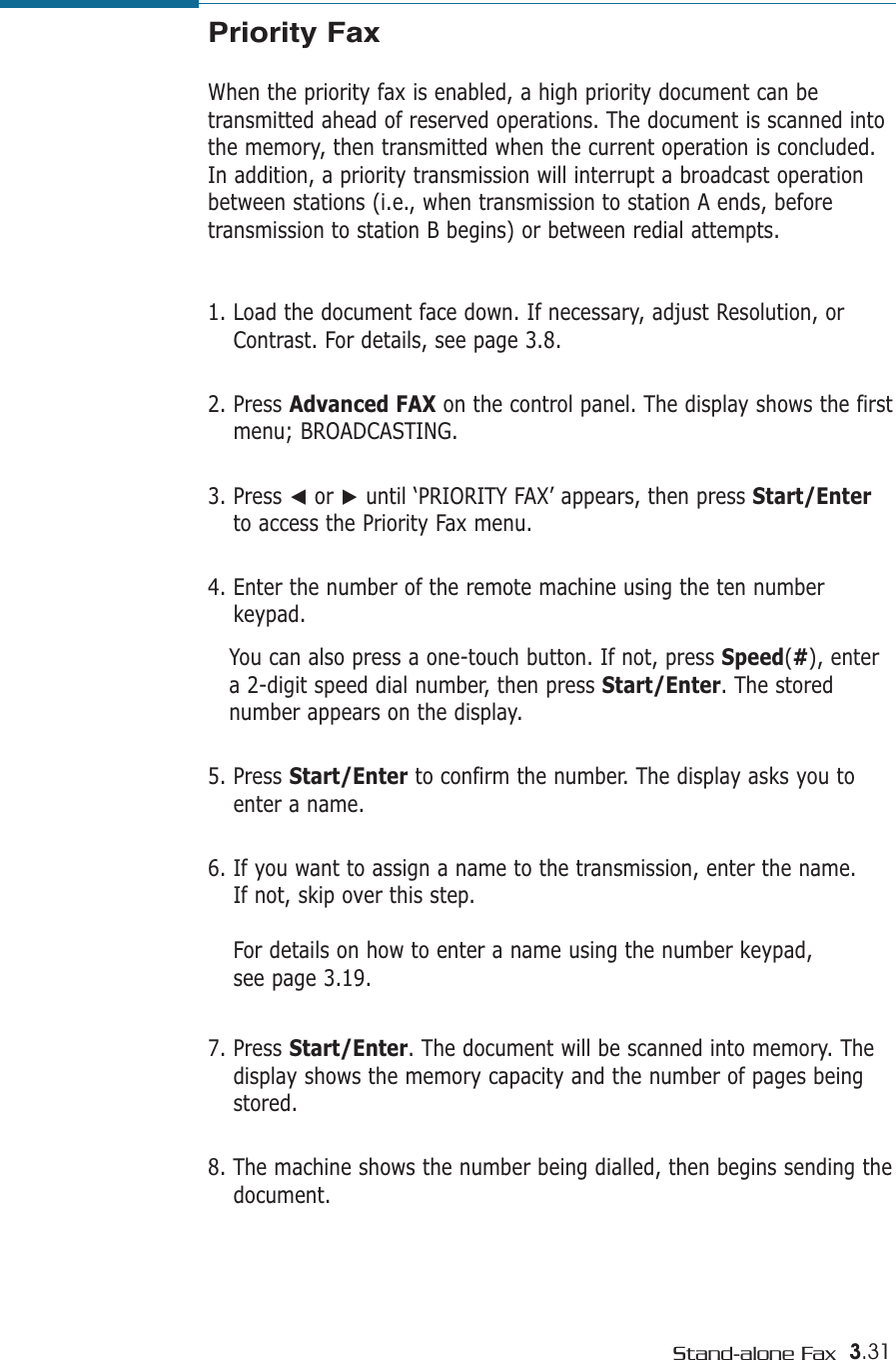 3.31Stand-alone FaxPriority FaxWhen the priority fax is enabled, a high priority document can betransmitted ahead of reserved operations. The document is scanned intothe memory, then transmitted when the current operation is concluded.In addition, a priority transmission will interrupt a broadcast operationbetween stations (i.e., when transmission to station A ends, beforetransmission to station B begins) or between redial attempts.1. Load the document face down. If necessary, adjust Resolution, orContrast. For details, see page 3.8.2. Press Advanced FAX on the control panel. The display shows the firstmenu; BROADCASTING.3. Press ➛or ❿until ‘PRIORITY FAX’ appears, then press Start/Enterto access the Priority Fax menu.4. Enter the number of the remote machine using the ten numberkeypad. You can also press a one-touch button. If not, press Speed(#), entera 2-digit speed dial number, then press Start/Enter. The storednumber appears on the display.  5. Press Start/Enter to confirm the number. The display asks you toenter a name. 6. If you want to assign a name to the transmission, enter the name. If not, skip over this step.For details on how to enter a name using the number keypad, see page 3.19.7. Press Start/Enter. The document will be scanned into memory. Thedisplay shows the memory capacity and the number of pages beingstored.8. The machine shows the number being dialled, then begins sending thedocument.