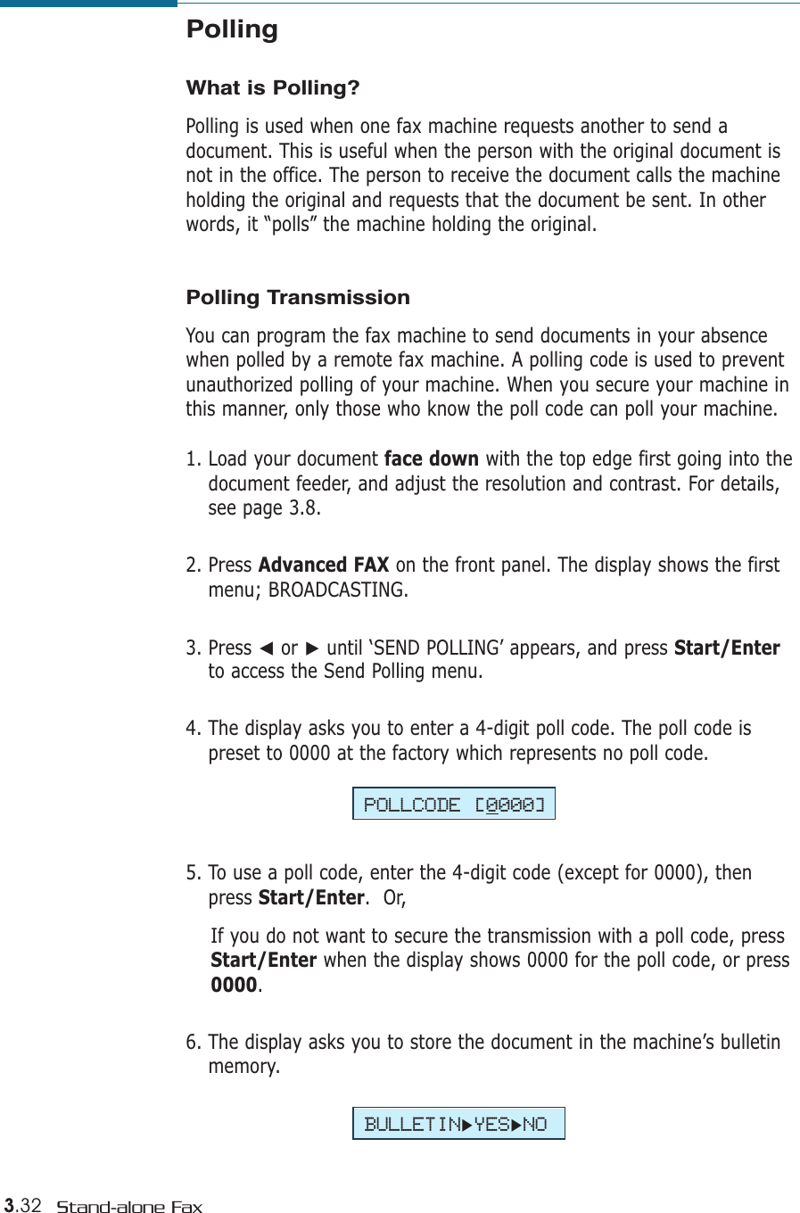 3.32 Stand-alone FaxPollingWhat is Polling?Polling is used when one fax machine requests another to send adocument. This is useful when the person with the original document isnot in the office. The person to receive the document calls the machineholding the original and requests that the document be sent. In otherwords, it “polls” the machine holding the original.Polling TransmissionYou can program the fax machine to send documents in your absencewhen polled by a remote fax machine. A polling code is used to preventunauthorized polling of your machine. When you secure your machine inthis manner, only those who know the poll code can poll your machine.1. Load your document face down with the top edge first going into thedocument feeder, and adjust the resolution and contrast. For details,see page 3.8.2. Press Advanced FAX on the front panel. The display shows the firstmenu; BROADCASTING.3. Press ➛or ❿until ‘SEND POLLING’ appears, and press Start/Enterto access the Send Polling menu.4. The display asks you to enter a 4-digit poll code. The poll code ispreset to 0000 at the factory which represents no poll code.POLLCODE [0000]BULLETIN❿YES❿NO5. To use a poll code, enter the 4-digit code (except for 0000), thenpress Start/Enter.  Or,If you do not want to secure the transmission with a poll code, pressStart/Enter when the display shows 0000 for the poll code, or press0000.6. The display asks you to store the document in the machine’s bulletinmemory. 