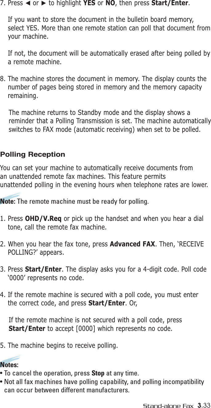 3.33Stand-alone Fax7. Press ➛or ❿to highlight YES or NO, then press Start/Enter.If you want to store the document in the bulletin board memory,select YES. More than one remote station can poll that document fromyour machine. If not, the document will be automatically erased after being polled bya remote machine.8. The machine stores the document in memory. The display counts thenumber of pages being stored in memory and the memory capacityremaining.The machine returns to Standby mode and the display shows areminder that a Polling Transmission is set. The machine automatically switches to FAX mode (automatic receiving) when set to be polled.Polling ReceptionYou can set your machine to automatically receive documents from an unattended remote fax machines. This feature permits unattended polling in the evening hours when telephone rates are lower.Note: The remote machine must be ready for polling.1. Press OHD/V.Req or pick up the handset and when you hear a dialtone, call the remote fax machine. 2. When you hear the fax tone, press Advanced FAX. Then, ‘RECEIVEPOLLING?’ appears.3. Press Start/Enter. The display asks you for a 4-digit code. Poll code‘0000’ represents no code.4. If the remote machine is secured with a poll code, you must enter the correct code, and press Start/Enter. Or,If the remote machine is not secured with a poll code, pressStart/Enter to accept [0000] which represents no code.5. The machine begins to receive polling.Notes: • To cancel the operation, press Stop at any time.• Not all fax machines have polling capability, and polling incompatibility can occur between different manufacturers.