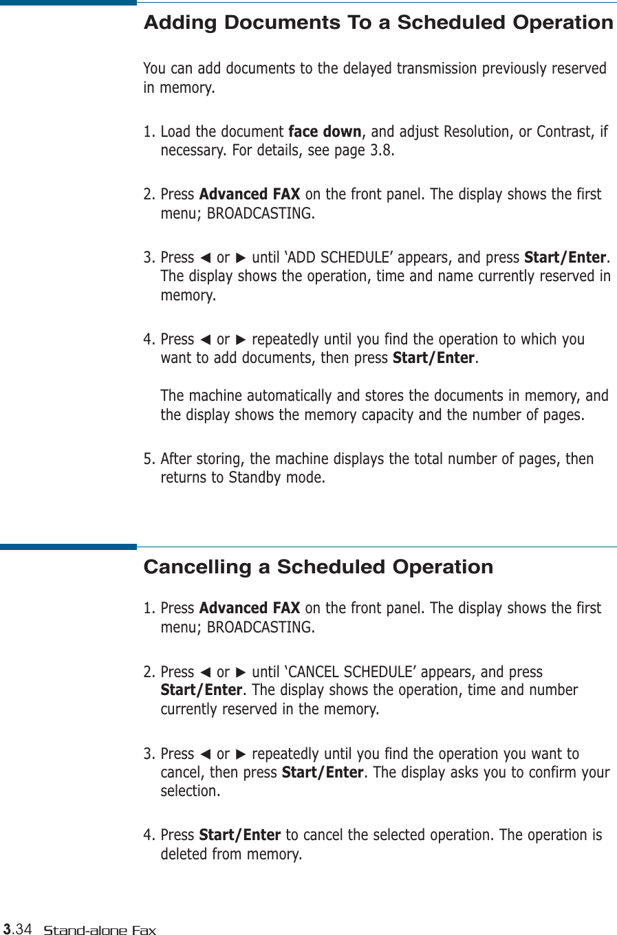 3.34 Stand-alone FaxAdding Documents To a Scheduled OperationYou can add documents to the delayed transmission previously reservedin memory.1. Load the document face down, and adjust Resolution, or Contrast, ifnecessary. For details, see page 3.8.2. Press Advanced FAX on the front panel. The display shows the firstmenu; BROADCASTING.3. Press ➛or ❿until ‘ADD SCHEDULE’ appears, and press Start/Enter.The display shows the operation, time and name currently reserved inmemory.4. Press ➛or ❿repeatedly until you find the operation to which youwant to add documents, then press Start/Enter.The machine automatically and stores the documents in memory, andthe display shows the memory capacity and the number of pages. 5. After storing, the machine displays the total number of pages, thenreturns to Standby mode. Cancelling a Scheduled Operation1. Press Advanced FAX on the front panel. The display shows the firstmenu; BROADCASTING.2. Press ➛or ❿until ‘CANCEL SCHEDULE’ appears, and pressStart/Enter. The display shows the operation, time and numbercurrently reserved in the memory.3. Press ➛or ❿repeatedly until you find the operation you want tocancel, then press Start/Enter. The display asks you to confirm yourselection.4. Press Start/Enter to cancel the selected operation. The operation isdeleted from memory.