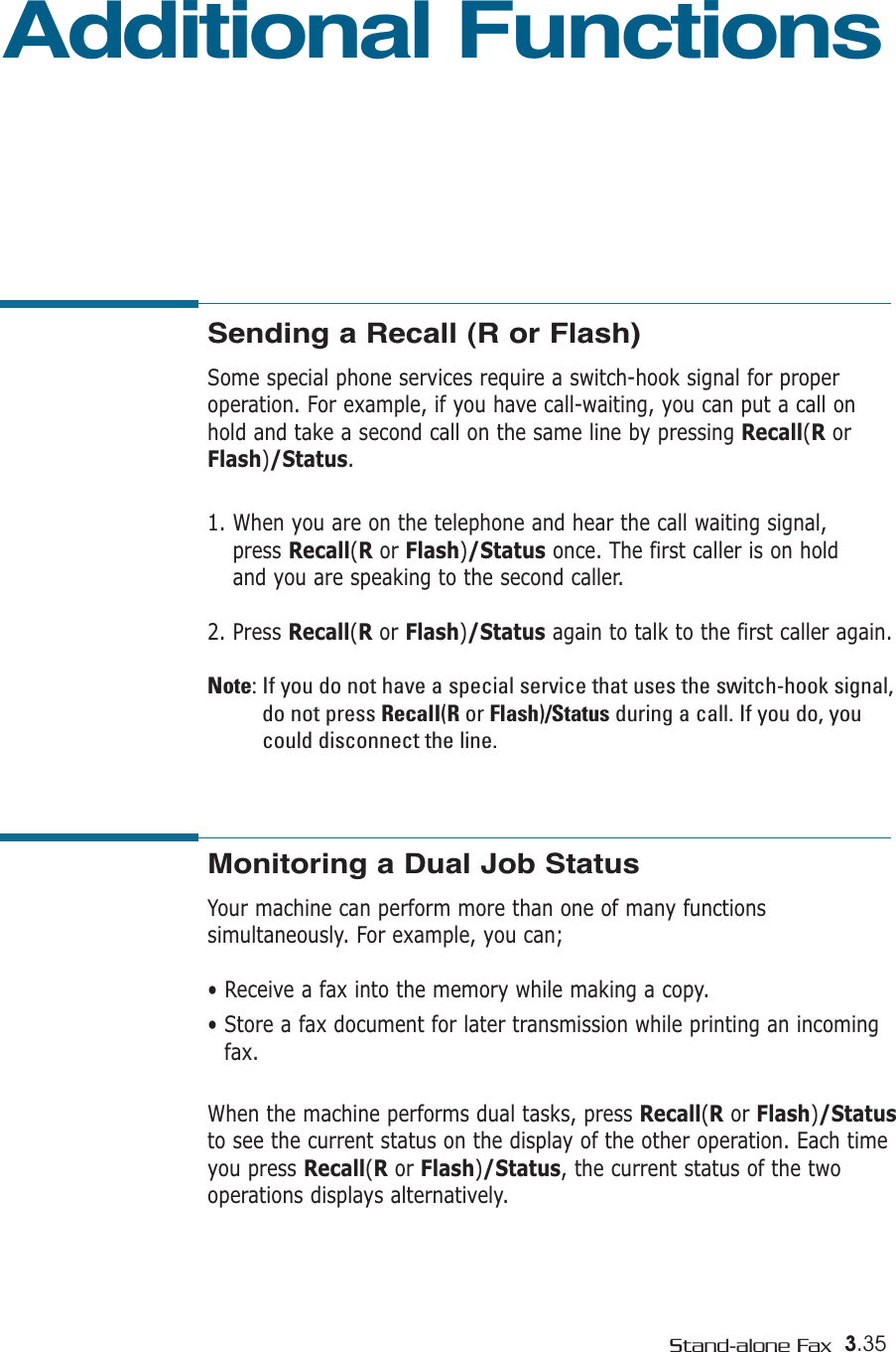 3.35Stand-alone FaxAdditional FunctionsSending a Recall (R or Flash)  Some special phone services require a switch-hook signal for proper operation. For example, if you have call-waiting, you can put a call on hold and take a second call on the same line by pressing Recall(RorFlash)/Status.1. When you are on the telephone and hear the call waiting signal, press Recall(Ror Flash)/Status once. The first caller is on hold and you are speaking to the second caller.2. Press Recall(Ror Flash)/Status again to talk to the first caller again.Note: If you do not have a special service that uses the switch-hook signal,do not press Recall(Ror Flash)/Status during a call. If you do, youcould disconnect the line.Monitoring a Dual Job StatusYour machine can perform more than one of many functionssimultaneously. For example, you can;• Receive a fax into the memory while making a copy.• Store a fax document for later transmission while printing an incomingfax.When the machine performs dual tasks, press Recall(Ror Flash)/Statusto see the current status on the display of the other operation. Each timeyou press Recall(Ror Flash)/Status, the current status of the twooperations displays alternatively.