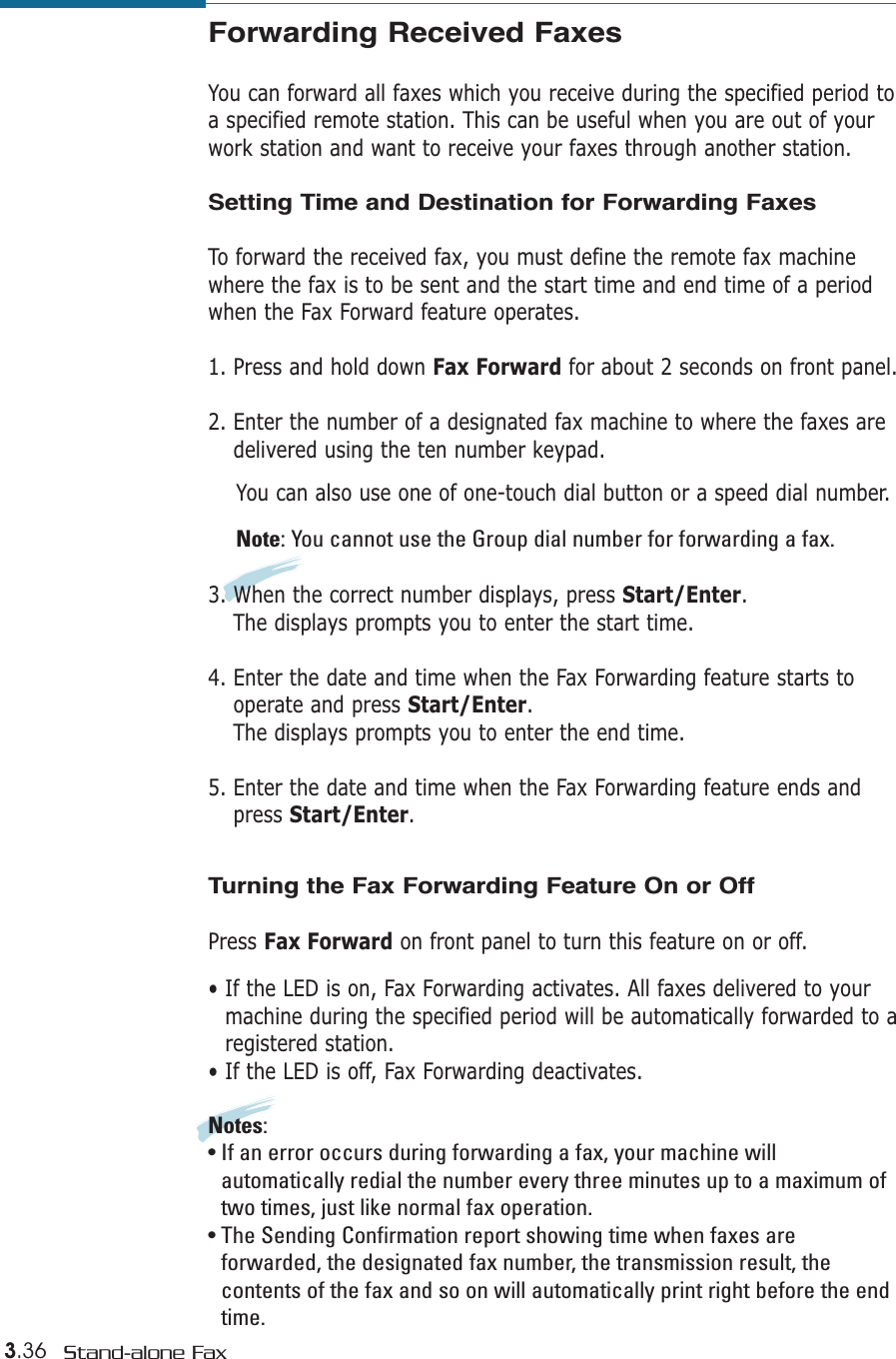 3.36 Stand-alone FaxForwarding Received FaxesYou can forward all faxes which you receive during the specified period toa specified remote station. This can be useful when you are out of yourwork station and want to receive your faxes through another station.Setting Time and Destination for Forwarding FaxesTo forward the received fax, you must define the remote fax machinewhere the fax is to be sent and the start time and end time of a periodwhen the Fax Forward feature operates.1. Press and hold down Fax Forward for about 2 seconds on front panel.2. Enter the number of a designated fax machine to where the faxes aredelivered using the ten number keypad. You can also use one of one-touch dial button or a speed dial number.Note: You cannot use the Group dial number for forwarding a fax.3. When the correct number displays, press Start/Enter.The displays prompts you to enter the start time.4. Enter the date and time when the Fax Forwarding feature starts tooperate and press Start/Enter.The displays prompts you to enter the end time.5. Enter the date and time when the Fax Forwarding feature ends andpress Start/Enter.Turning the Fax Forwarding Feature On or OffPress Fax Forward on front panel to turn this feature on or off.• If the LED is on, Fax Forwarding activates. All faxes delivered to yourmachine during the specified period will be automatically forwarded to aregistered station.• If the LED is off, Fax Forwarding deactivates.Notes:• If an error occurs during forwarding a fax, your machine willautomatically redial the number every three minutes up to a maximum oftwo times, just like normal fax operation.• The Sending Confirmation report showing time when faxes areforwarded, the designated fax number, the transmission result, thecontents of the fax and so on will automatically print right before the endtime.