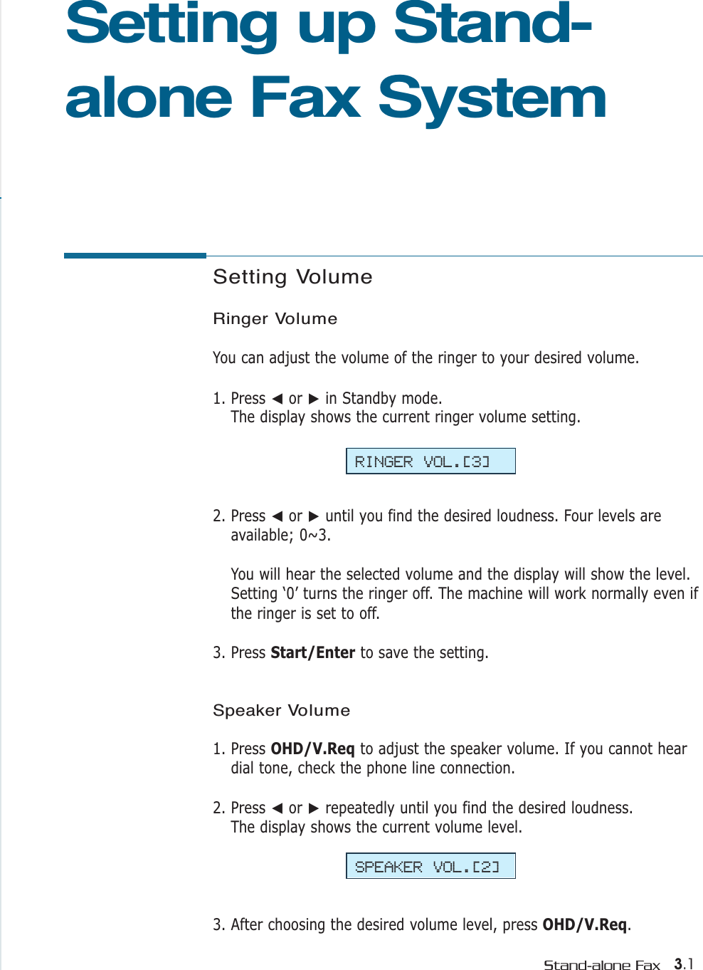 3.1Stand-alone FaxSetting Volume Ringer VolumeYou can adjust the volume of the ringer to your desired volume. 1. Press ➛or ❿in Standby mode. The display shows the current ringer volume setting.  2. Press ➛or ❿until you find the desired loudness. Four levels areavailable; 0~3. You will hear the selected volume and the display will show the level.Setting ‘0’ turns the ringer off. The machine will work normally even ifthe ringer is set to off.3. Press Start/Enter to save the setting.Speaker Volume1. Press OHD/V.Req to adjust the speaker volume. If you cannot heardial tone, check the phone line connection.2. Press ➛or ❿repeatedly until you find the desired loudness. The display shows the current volume level.3. After choosing the desired volume level, press OHD/V.Req.Setting up Stand-alone Fax SystemRINGER VOL.[3]SPEAKER VOL.[2]