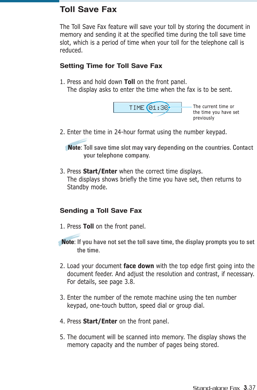 3.37Stand-alone FaxToll Save FaxThe Toll Save Fax feature will save your toll by storing the document inmemory and sending it at the specified time during the toll save timeslot, which is a period of time when your toll for the telephone call isreduced.Setting Time for Toll Save Fax1. Press and hold down Toll on the front panel.The display asks to enter the time when the fax is to be sent. 2. Enter the time in 24-hour format using the number keypad. Note: Toll save time slot may vary depending on the countries. Contactyour telephone company. 3. Press Start/Enter when the correct time displays.The displays shows briefly the time you have set, then returns toStandby mode.Sending a Toll Save Fax1. Press Toll on the front panel.Note: If you have not set the toll save time, the display prompts you to setthe time.2. Load your document face down with the top edge first going into thedocument feeder. And adjust the resolution and contrast, if necessary.For details, see page 3.8.3. Enter the number of the remote machine using the ten numberkeypad, one-touch button, speed dial or group dial. 4. Press Start/Enter on the front panel.5. The document will be scanned into memory. The display shows thememory capacity and the number of pages being stored.TIME 01:30The current time or the time you have setpreviously