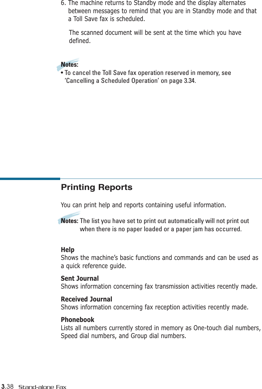 3.38 Stand-alone FaxPrinting ReportsYou can print help and reports containing useful information. Notes: The list you have set to print out automatically will not print outwhen there is no paper loaded or a paper jam has occurred.HelpShows the machine’s basic functions and commands and can be used asa quick reference guide. Sent JournalShows information concerning fax transmission activities recently made. Received JournalShows information concerning fax reception activities recently made.  PhonebookLists all numbers currently stored in memory as One-touch dial numbers,Speed dial numbers, and Group dial numbers. 6. The machine returns to Standby mode and the display alternatesbetween messages to remind that you are in Standby mode and thata Toll Save fax is scheduled.The scanned document will be sent at the time which you havedefined.Notes:• To cancel the Toll Save fax operation reserved in memory, see‘Cancelling a Scheduled Operation’ on page 3.34.