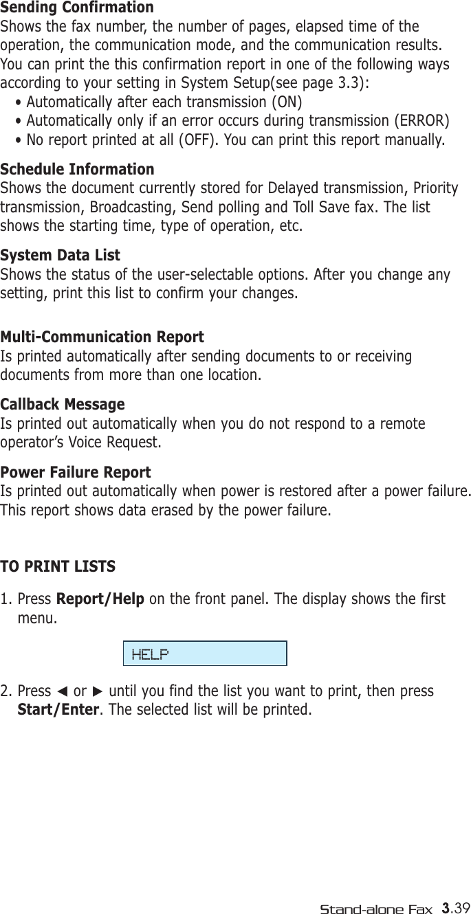 Sending ConfirmationShows the fax number, the number of pages, elapsed time of theoperation, the communication mode, and the communication results.You can print the this confirmation report in one of the following waysaccording to your setting in System Setup(see page 3.3): • Automatically after each transmission (ON)• Automatically only if an error occurs during transmission (ERROR)• No report printed at all (OFF). You can print this report manually.Schedule InformationShows the document currently stored for Delayed transmission, Prioritytransmission, Broadcasting, Send polling and Toll Save fax. The listshows the starting time, type of operation, etc. System Data ListShows the status of the user-selectable options. After you change anysetting, print this list to confirm your changes. Multi-Communication ReportIs printed automatically after sending documents to or receivingdocuments from more than one location. Callback MessageIs printed out automatically when you do not respond to a remoteoperator’s Voice Request.Power Failure Report Is printed out automatically when power is restored after a power failure.This report shows data erased by the power failure.TO PRINT LISTS1. Press Report/Help on the front panel. The display shows the firstmenu.2. Press ➛or ❿until you find the list you want to print, then pressStart/Enter. The selected list will be printed.HELP3.39Stand-alone Fax