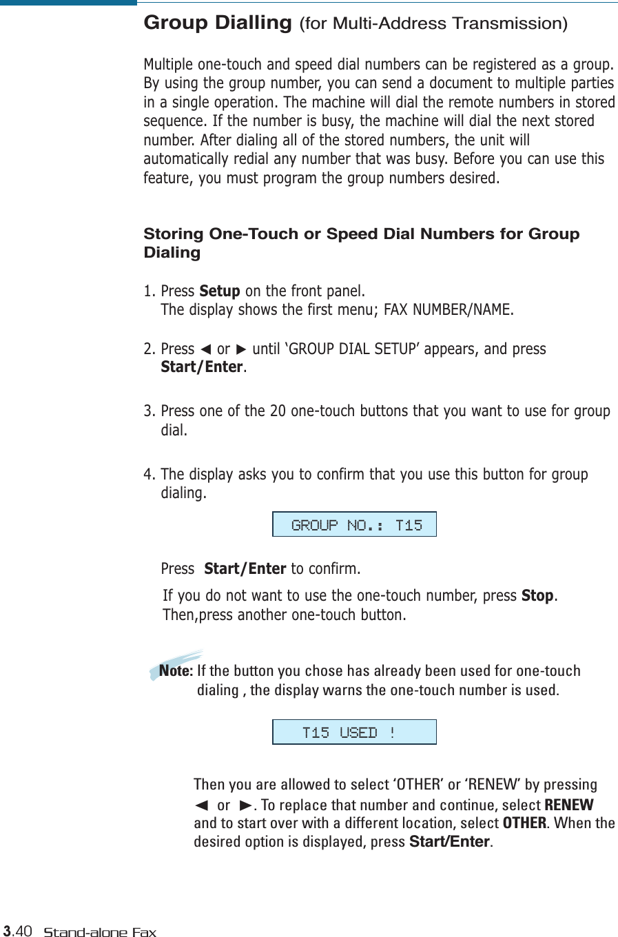 3.40 Stand-alone FaxGroup Dialling (for Multi-Address Transmission)Multiple one-touch and speed dial numbers can be registered as a group.By using the group number, you can send a document to multiple partiesin a single operation. The machine will dial the remote numbers in storedsequence. If the number is busy, the machine will dial the next storednumber. After dialing all of the stored numbers, the unit willautomatically redial any number that was busy. Before you can use thisfeature, you must program the group numbers desired. Storing One-Touch or Speed Dial Numbers for GroupDialing1. Press Setup on the front panel. The display shows the first menu; FAX NUMBER/NAME.2. Press ➛or ❿until ‘GROUP DIAL SETUP’ appears, and pressStart/Enter.3. Press one of the 20 one-touch buttons that you want to use for groupdial.4. The display asks you to confirm that you use this button for groupdialing. Press  Start/Enter to confirm. If you do not want to use the one-touch number, press Stop.Then,press another one-touch button.Note: If the button you chose has already been used for one-touchdialing , the display warns the one-touch number is used. Then you are allowed to select ‘OTHER’ or ‘RENEW’ by pressing➛or  ❿. To replace that number and continue, select RENEWand to start over with a different location, select OTHER. When thedesired option is displayed, press Start/Enter.GROUP NO.: T15T15 USED !