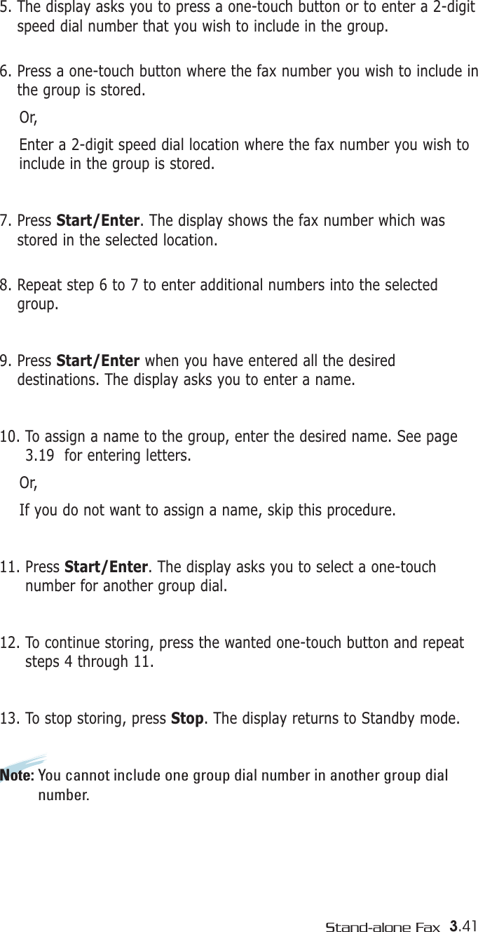 3.41Stand-alone Fax5. The display asks you to press a one-touch button or to enter a 2-digitspeed dial number that you wish to include in the group. 6. Press a one-touch button where the fax number you wish to include inthe group is stored.Or,Enter a 2-digit speed dial location where the fax number you wish toinclude in the group is stored.7. Press Start/Enter. The display shows the fax number which wasstored in the selected location.8. Repeat step 6 to 7 to enter additional numbers into the selectedgroup. 9. Press Start/Enter when you have entered all the desireddestinations. The display asks you to enter a name.10. To assign a name to the group, enter the desired name. See page3.19  for entering letters.Or,If you do not want to assign a name, skip this procedure. 11. Press Start/Enter. The display asks you to select a one-touchnumber for another group dial.12. To continue storing, press the wanted one-touch button and repeatsteps 4 through 11. 13. To stop storing, press Stop. The display returns to Standby mode.Note: You cannot include one group dial number in another group dialnumber.