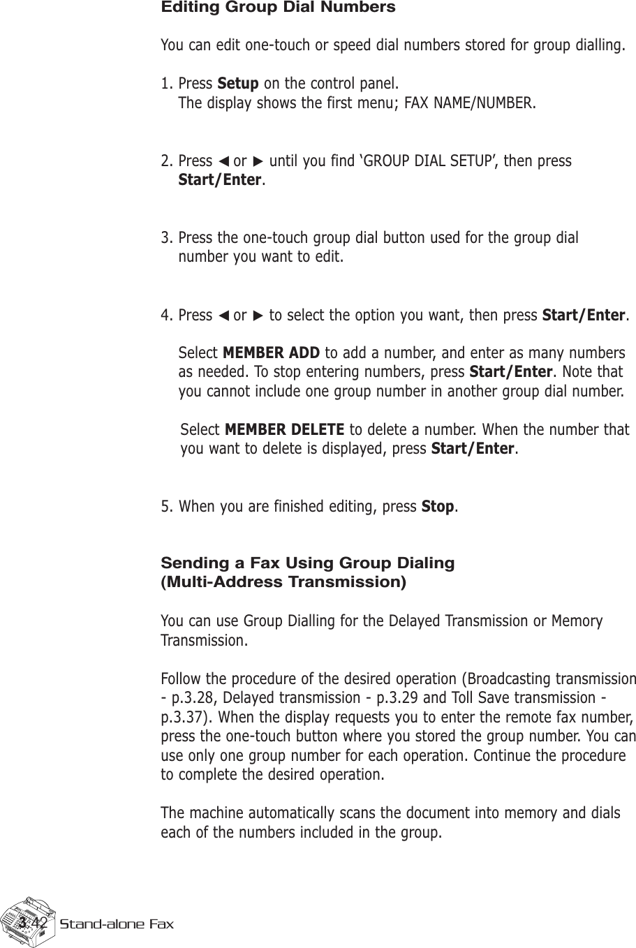 3.42 Stand-alone FaxEditing Group Dial NumbersYou can edit one-touch or speed dial numbers stored for group dialling.1. Press Setup on the control panel. The display shows the first menu; FAX NAME/NUMBER. 2. Press ➛☎or ❿until you find ‘GROUP DIAL SETUP’, then pressStart/Enter.3. Press the one-touch group dial button used for the group dial number you want to edit. 4. Press ➛☎or ❿to select the option you want, then press Start/Enter.Select MEMBER ADD to add a number, and enter as many numbersas needed. To stop entering numbers, press Start/Enter. Note thatyou cannot include one group number in another group dial number. Select MEMBER DELETE to delete a number. When the number thatyou want to delete is displayed, press Start/Enter.5. When you are finished editing, press Stop.Sending a Fax Using Group Dialing(Multi-Address Transmission)You can use Group Dialling for the Delayed Transmission or MemoryTransmission.Follow the procedure of the desired operation (Broadcasting transmission- p.3.28, Delayed transmission - p.3.29 and Toll Save transmission -p.3.37). When the display requests you to enter the remote fax number,press the one-touch button where you stored the group number. You canuse only one group number for each operation. Continue the procedureto complete the desired operation. The machine automatically scans the document into memory and dialseach of the numbers included in the group. 