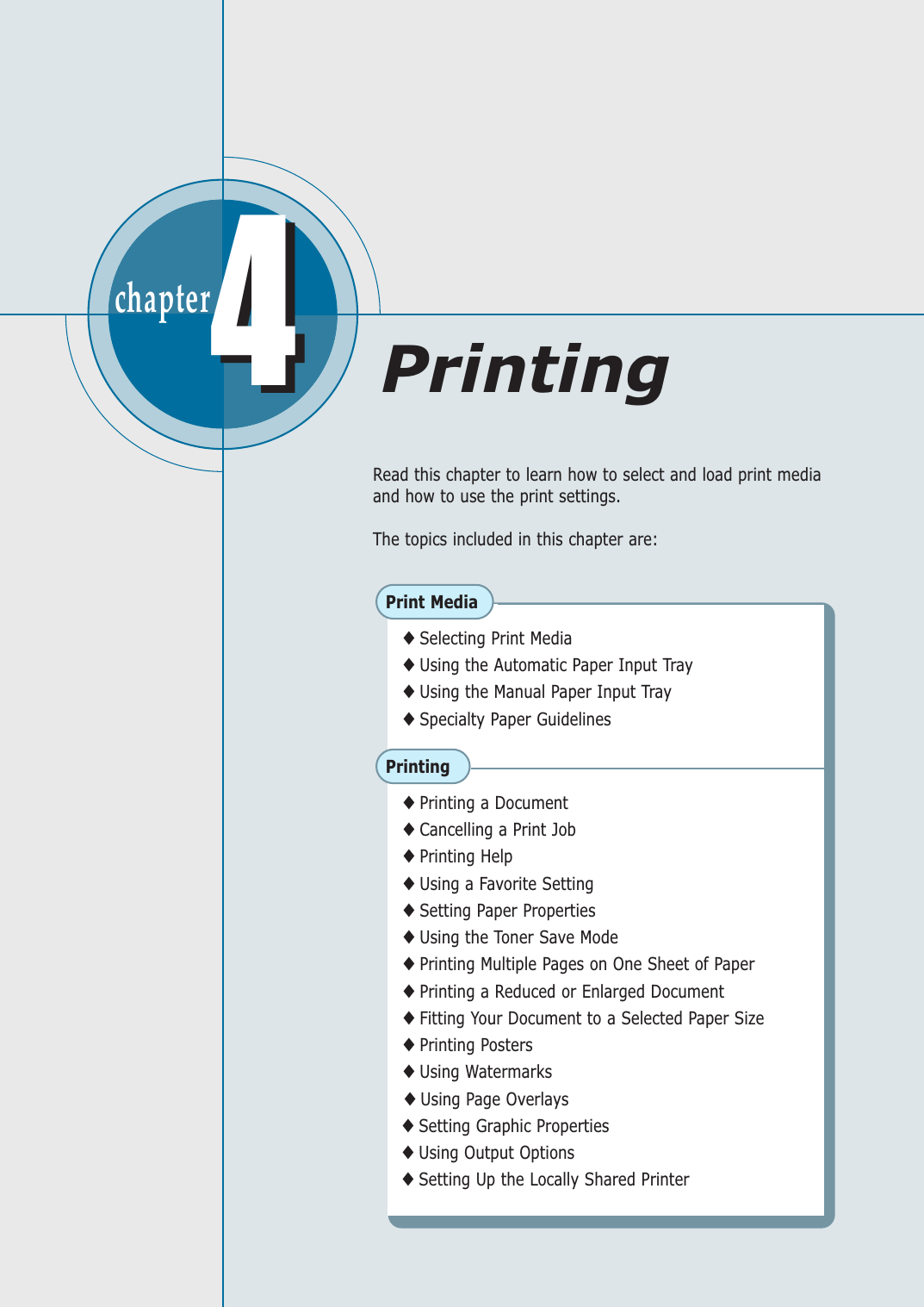 chapter  44Read this chapter to learn how to select and load print mediaand how to use the print settings. The topics included in this chapter are:Print Media◆ Selecting Print Media◆ Using the Automatic Paper Input Tray◆ Using the Manual Paper Input Tray◆ Specialty Paper GuidelinesPrinting◆ Printing a Document◆ Cancelling a Print Job  ◆ Printing Help◆ Using a Favorite Setting◆ Setting Paper Properties◆ Using the Toner Save Mode◆ Printing Multiple Pages on One Sheet of Paper◆ Printing a Reduced or Enlarged Document◆ Fitting Your Document to a Selected Paper Size◆ Printing Posters◆ Using Watermarks◆ Using Page Overlays◆ Setting Graphic Properties◆ Using Output Options◆ Setting Up the Locally Shared PrinterPrinting