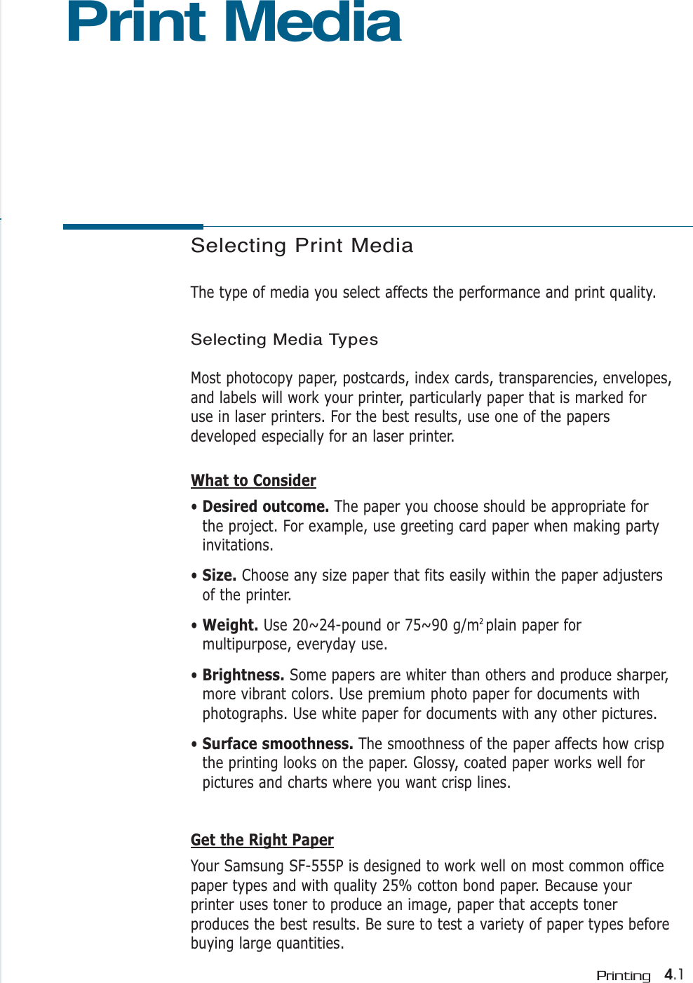 Selecting Print MediaThe type of media you select affects the performance and print quality.Selecting Media TypesMost photocopy paper, postcards, index cards, transparencies, envelopes,and labels will work your printer, particularly paper that is marked foruse in laser printers. For the best results, use one of the papersdeveloped especially for an laser printer.What to Consider• Desired outcome. The paper you choose should be appropriate forthe project. For example, use greeting card paper when making partyinvitations.• Size. Choose any size paper that fits easily within the paper adjustersof the printer.• Weight. Use 20~24-pound or 75~90 g/m2 plain paper formultipurpose, everyday use.• Brightness. Some papers are whiter than others and produce sharper,more vibrant colors. Use premium photo paper for documents withphotographs. Use white paper for documents with any other pictures.• Surface smoothness. The smoothness of the paper affects how crispthe printing looks on the paper. Glossy, coated paper works well forpictures and charts where you want crisp lines.Get the Right PaperYour Samsung SF-555P is designed to work well on most common officepaper types and with quality 25% cotton bond paper. Because yourprinter uses toner to produce an image, paper that accepts tonerproduces the best results. Be sure to test a variety of paper types beforebuying large quantities.Print Media4.1Printing