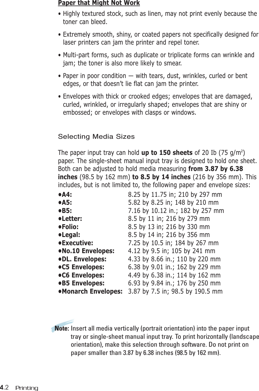 4.2 PrintingPaper that Might Not Work• Highly textured stock, such as linen, may not print evenly because thetoner can bleed.• Extremely smooth, shiny, or coated papers not specifically designed forlaser printers can jam the printer and repel toner.• Multi-part forms, such as duplicate or triplicate forms can wrinkle andjam; the toner is also more likely to smear. • Paper in poor condition — with tears, dust, wrinkles, curled or bentedges, or that doesn’t lie flat can jam the printer.• Envelopes with thick or crooked edges; envelopes that are damaged,curled, wrinkled, or irregularly shaped; envelopes that are shiny orembossed; or envelopes with clasps or windows.Selecting Media SizesThe paper input tray can hold up to 150 sheets of 20 Ib (75 g/m2)paper. The single-sheet manual input tray is designed to hold one sheet.Both can be adjusted to hold media measuring from 3.87 by 6.38inches (98.5 by 162 mm) to 8.5 by 14 inches (216 by 356 mm). Thisincludes, but is not limited to, the following paper and envelope sizes:•A4: 8.25 by 11.75 in; 210 by 297 mm•A5: 5.82 by 8.25 in; 148 by 210 mm•B5: 7.16 by 10.12 in.; 182 by 257 mm•Letter: 8.5 by 11 in; 216 by 279 mm•Folio: 8.5 by 13 in; 216 by 330 mm•Legal: 8.5 by 14 in; 216 by 356 mm•Executive: 7.25 by 10.5 in; 184 by 267 mm•No.10 Envelopes: 4.12 by 9.5 in; 105 by 241 mm•DL. Envelopes: 4.33 by 8.66 in.; 110 by 220 mm•C5 Envelopes: 6.38 by 9.01 in.; 162 by 229 mm•C6 Envelopes: 4.49 by 6.38 in.; 114 by 162 mm•B5 Envelopes: 6.93 by 9.84 in.; 176 by 250 mm•Monarch Envelopes: 3.87 by 7.5 in; 98.5 by 190.5 mmNote: Insert all media vertically (portrait orientation) into the paper inputtray or single-sheet manual input tray. To print horizontally (landscapeorientation), make this selection through software. Do not print onpaper smaller than 3.87 by 6.38 inches (98.5 by 162 mm).