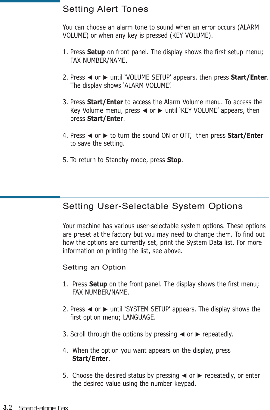 3.2 Stand-alone FaxSetting Alert TonesYou can choose an alarm tone to sound when an error occurs (ALARMVOLUME) or when any key is pressed (KEY VOLUME).1. Press Setup on front panel. The display shows the first setup menu;FAX NUMBER/NAME.2. Press ➛or ❿until ‘VOLUME SETUP’ appears, then press Start/Enter.The display shows ‘ALARM VOLUME’.3. Press Start/Enter to access the Alarm Volume menu. To access theKey Volume menu, press ➛or ❿until ‘KEY VOLUME’ appears, thenpress Start/Enter.4. Press ➛or ❿to turn the sound ON or OFF,  then press Start/Enterto save the setting. 5. To return to Standby mode, press Stop.Setting User-Selectable System OptionsYour machine has various user-selectable system options. These optionsare preset at the factory but you may need to change them. To find outhow the options are currently set, print the System Data list. For more information on printing the list, see above.Setting an Option1.  Press Setup on the front panel. The display shows the first menu;FAX NUMBER/NAME.2. Press ➛or ❿until ‘SYSTEM SETUP’ appears. The display shows thefirst option menu; LANGUAGE.3. Scroll through the options by pressing ➛or ❿repeatedly.4.  When the option you want appears on the display, pressStart/Enter.5.  Choose the desired status by pressing ➛or ❿repeatedly, or enterthe desired value using the number keypad.