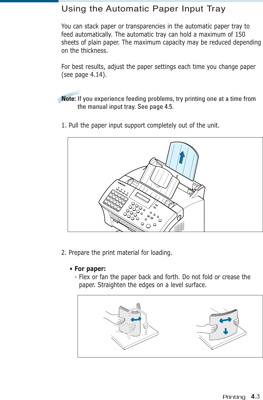 4.3PrintingUsing the Automatic Paper Input TrayYou can stack paper or transparencies in the automatic paper tray tofeed automatically. The automatic tray can hold a maximum of 150sheets of plain paper. The maximum capacity may be reduced dependingon the thickness. For best results, adjust the paper settings each time you change paper(see page 4.14).Note: If you experience feeding problems, try printing one at a time fromthe manual input tray. See page 4.5.1. Pull the paper input support completely out of the unit. 2. Prepare the print material for loading. • For paper:- Flex or fan the paper back and forth. Do not fold or crease thepaper. Straighten the edges on a level surface.