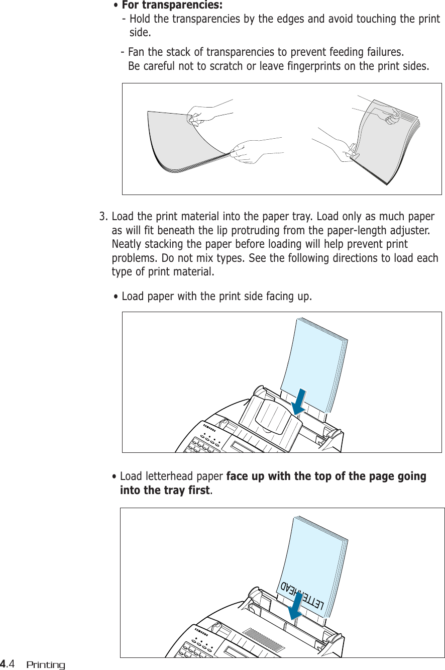 4.4 Printing• For transparencies:- Hold the transparencies by the edges and avoid touching the printside. - Fan the stack of transparencies to prevent feeding failures. Be careful not to scratch or leave fingerprints on the print sides.3. Load the print material into the paper tray. Load only as much paperas will fit beneath the lip protruding from the paper-length adjuster.Neatly stacking the paper before loading will help prevent printproblems. Do not mix types. See the following directions to load eachtype of print material.• Load paper with the print side facing up.LETTERHEAD• Load letterhead paper face up with the top of the page goinginto the tray first.