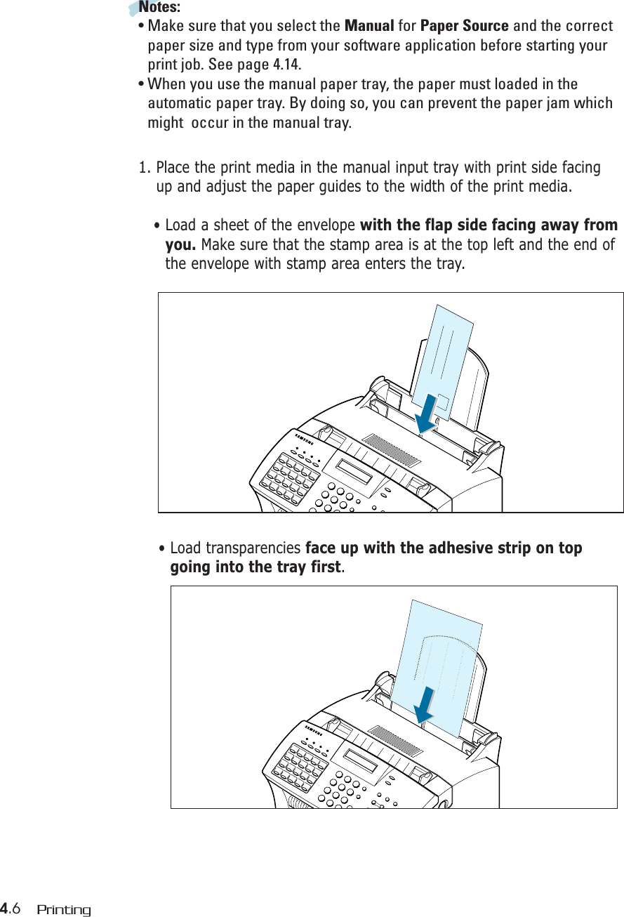 4.6 PrintingNotes:• Make sure that you select the Manual for Paper Source and the correctpaper size and type from your software application before starting yourprint job. See page 4.14.• When you use the manual paper tray, the paper must loaded in theautomatic paper tray. By doing so, you can prevent the paper jam whichmight  occur in the manual tray.1. Place the print media in the manual input tray with print side facingup and adjust the paper guides to the width of the print media. • Load a sheet of the envelope with the flap side facing away fromyou. Make sure that the stamp area is at the top left and the end ofthe envelope with stamp area enters the tray.• Load transparencies face up with the adhesive strip on topgoing into the tray first.