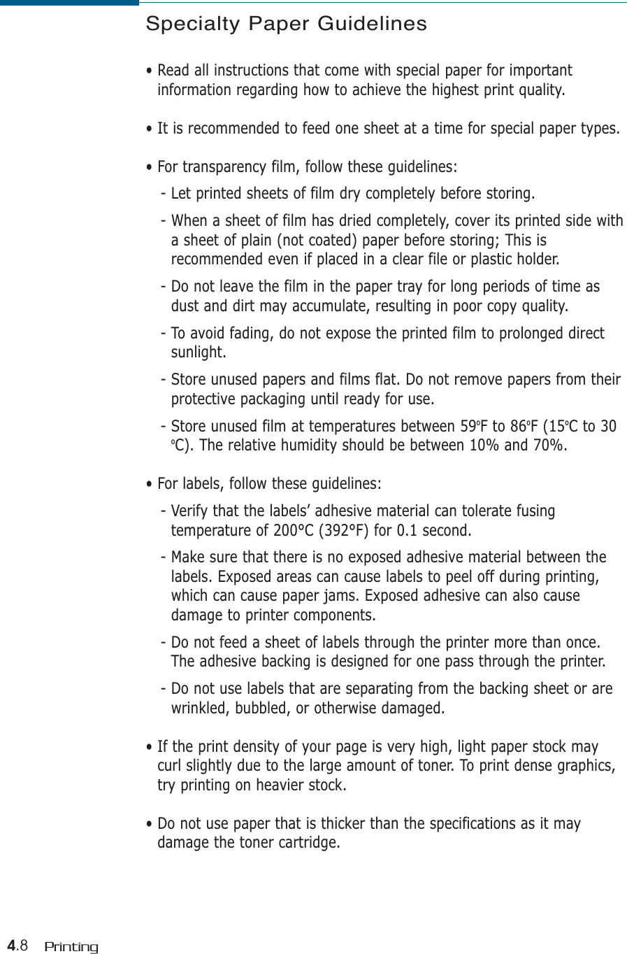 4.8 PrintingSpecialty Paper Guidelines• Read all instructions that come with special paper for importantinformation regarding how to achieve the highest print quality.• It is recommended to feed one sheet at a time for special paper types.• For transparency film, follow these guidelines:- Let printed sheets of film dry completely before storing.- When a sheet of film has dried completely, cover its printed side witha sheet of plain (not coated) paper before storing; This isrecommended even if placed in a clear file or plastic holder. - Do not leave the film in the paper tray for long periods of time asdust and dirt may accumulate, resulting in poor copy quality.- To avoid fading, do not expose the printed film to prolonged directsunlight.- Store unused papers and films flat. Do not remove papers from theirprotective packaging until ready for use.- Store unused film at temperatures between 59oF to 86oF (15oC to 30oC). The relative humidity should be between 10% and 70%.• For labels, follow these guidelines:- Verify that the labels’ adhesive material can tolerate fusingtemperature of 200°C (392°F) for 0.1 second.- Make sure that there is no exposed adhesive material between thelabels. Exposed areas can cause labels to peel off during printing,which can cause paper jams. Exposed adhesive can also causedamage to printer components.- Do not feed a sheet of labels through the printer more than once.The adhesive backing is designed for one pass through the printer.- Do not use labels that are separating from the backing sheet or arewrinkled, bubbled, or otherwise damaged.• If the print density of your page is very high, light paper stock maycurl slightly due to the large amount of toner. To print dense graphics,try printing on heavier stock.• Do not use paper that is thicker than the specifications as it maydamage the toner cartridge.