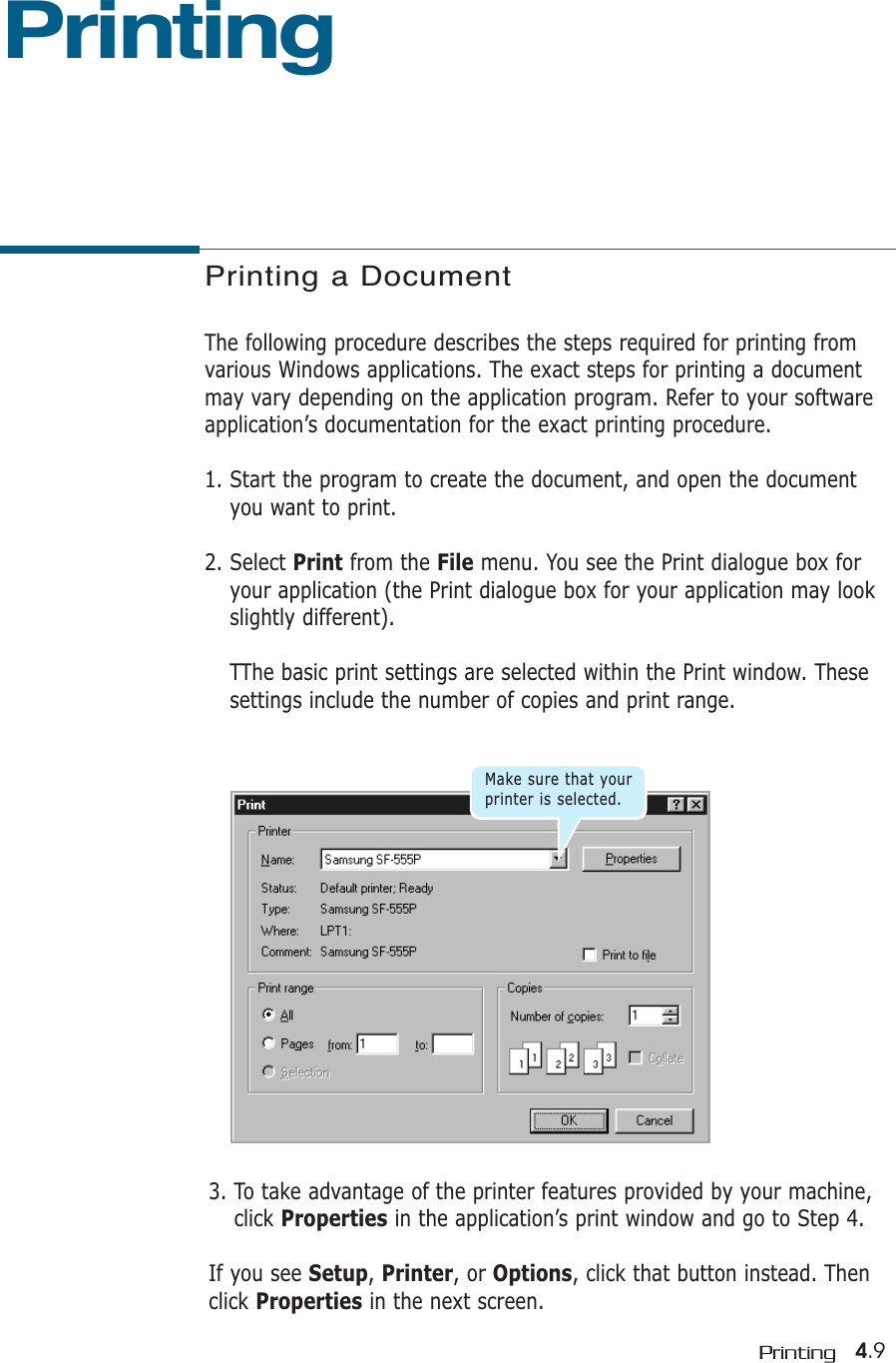 4.9Printing3. To take advantage of the printer features provided by your machine,click Properties in the application’s print window and go to Step 4.If you see Setup, Printer, or Options, click that button instead. Thenclick Properties in the next screen.Printing a DocumentThe following procedure describes the steps required for printing fromvarious Windows applications. The exact steps for printing a documentmay vary depending on the application program. Refer to your softwareapplication’s documentation for the exact printing procedure.1. Start the program to create the document, and open the documentyou want to print.2. Select Print from the File menu. You see the Print dialogue box foryour application (the Print dialogue box for your application may lookslightly different). TThe basic print settings are selected within the Print window. Thesesettings include the number of copies and print range.PrintingMake sure that yourprinter is selected.