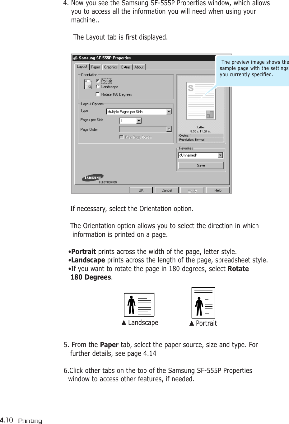 4.10 Printing4. Now you see the Samsung SF-555P Properties window, which allowsyou to access all the information you will need when using yourmachine..The Layout tab is first displayed.If necessary, select the Orientation option. The Orientation option allows you to select the direction in whichinformation is printed on a page.•Portrait prints across the width of the page, letter style. •Landscape prints across the length of the page, spreadsheet style. •If you want to rotate the page in 180 degrees, select Rotate 180 Degrees.▲ Landscape ▲ Portrait5. From the Paper tab, select the paper source, size and type. For further details, see page 4.146.Click other tabs on the top of the Samsung SF-555P Properties window to access other features, if needed.The preview image shows thesample page with the settingsyou currently specified.