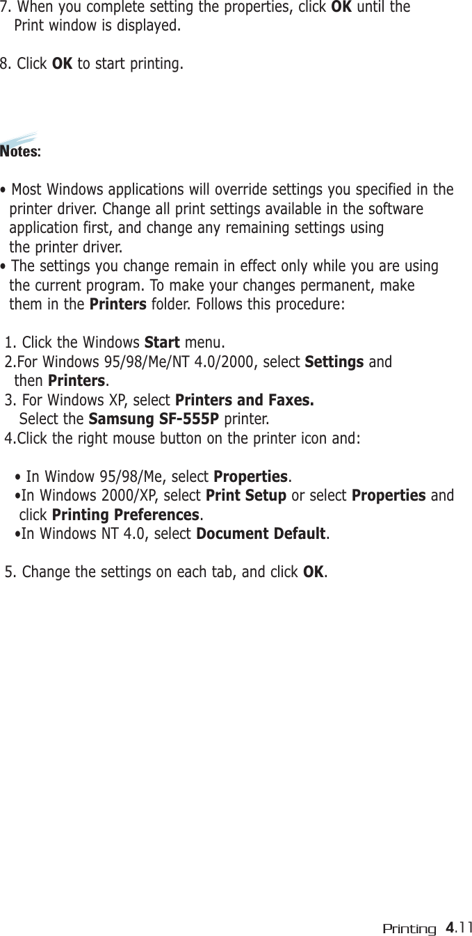 4.11Printing7. When you complete setting the properties, click OK until the Print window is displayed. 8. Click OK to start printing.Notes:• Most Windows applications will override settings you specified in theprinter driver. Change all print settings available in the software application first, and change any remaining settings using the printer driver. • The settings you change remain in effect only while you are using the current program. To make your changes permanent, make them in the Printers folder. Follows this procedure:1. Click the Windows Start menu.2.For Windows 95/98/Me/NT 4.0/2000, select Settings andthen Printers.3. For Windows XP, select Printers and Faxes.Select the Samsung SF-555P printer.4.Click the right mouse button on the printer icon and: • In Window 95/98/Me, select Properties.•In Windows 2000/XP, select Print Setup or select Properties and click Printing Preferences.•In Windows NT 4.0, select Document Default.5. Change the settings on each tab, and click OK.