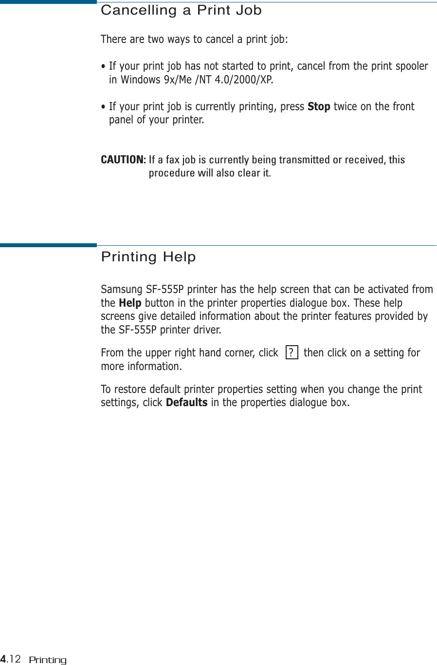 4.12 PrintingCancelling a Print JobThere are two ways to cancel a print job:• If your print job has not started to print, cancel from the print spoolerin Windows 9x/Me /NT 4.0/2000/XP.• If your print job is currently printing, press Stop twice on the frontpanel of your printer.CAUTION: If a fax job is currently being transmitted or received, thisprocedure will also clear it.Printing HelpSamsung SF-555P printer has the help screen that can be activated fromthe Help button in the printer properties dialogue box. These helpscreens give detailed information about the printer features provided bythe SF-555P printer driver. From the upper right hand corner, click   ?   then click on a setting formore information. To restore default printer properties setting when you change the printsettings, click Defaults in the properties dialogue box.