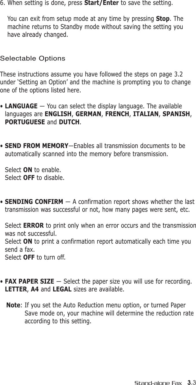 3.3Stand-alone Fax6. When setting is done, press Start/Enter to save the setting.You can exit from setup mode at any time by pressing Stop. Themachine returns to Standby mode without saving the setting youhave already changed.Selectable OptionsThese instructions assume you have followed the steps on page 3.2under ‘Setting an Option’ and the machine is prompting you to changeone of the options listed here.• LANGUAGE — You can select the display language. The availablelanguages are ENGLISH, GERMAN, FRENCH, ITALIAN, SPANISH,PORTUGUESE and DUTCH.• SEND FROM MEMORY—Enables all transmission documents to beautomatically scanned into the memory before transmission. Select ON to enable.Select OFF to disable.• SENDING CONFIRM — A confirmation report shows whether the lasttransmission was successful or not, how many pages were sent, etc. Select ERROR to print only when an error occurs and the transmissionwas not successful.Select ON to print a confirmation report automatically each time yousend a fax. Select OFF to turn off.• FAX PAPER SIZE — Select the paper size you will use for recording.LETTER, A4 and LEGAL sizes are available.Note: If you set the Auto Reduction menu option, or turned PaperSave mode on, your machine will determine the reduction rateaccording to this setting.