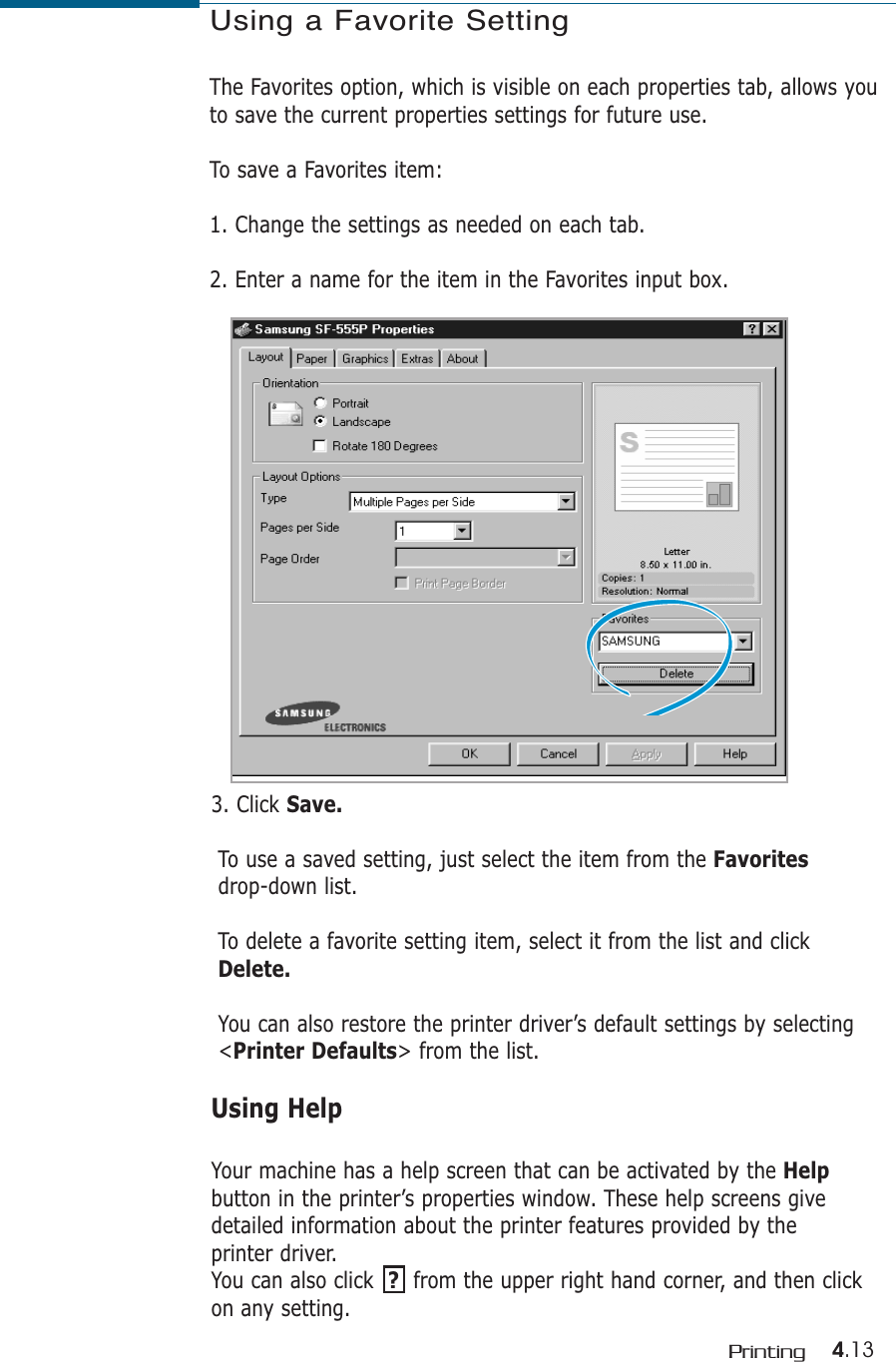 4.13PrintingUsing a Favorite SettingThe Favorites option, which is visible on each properties tab, allows youto save the current properties settings for future use. To save a Favorites item:1. Change the settings as needed on each tab. 2. Enter a name for the item in the Favorites input box. 3. Click Save.To use a saved setting, just select the item from the Favoritesdrop-down list.To delete a favorite setting item, select it from the list and click Delete.You can also restore the printer driver’s default settings by selecting &lt;Printer Defaults&gt; from the list. Using HelpYour machine has a help screen that can be activated by the Helpbutton in the printer’s properties window. These help screens givedetailed information about the printer features provided by theprinter driver.You can also click  ?from the upper right hand corner, and then clickon any setting. 