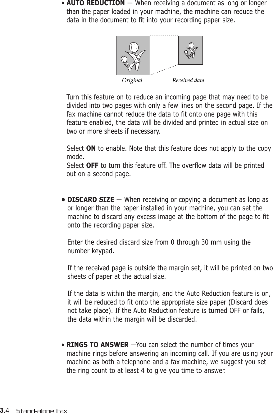 3.4 Stand-alone Fax• AUTO REDUCTION — When receiving a document as long or longerthan the paper loaded in your machine, the machine can reduce thedata in the document to fit into your recording paper size. Turn this feature on to reduce an incoming page that may need to bedivided into two pages with only a few lines on the second page. If thefax machine cannot reduce the data to fit onto one page with thisfeature enabled, the data will be divided and printed in actual size ontwo or more sheets if necessary.Select ON to enable. Note that this feature does not apply to the copymode.Select OFF to turn this feature off. The overflow data will be printedout on a second page.• DISCARD SIZE — When receiving or copying a document as long asor longer than the paper installed in your machine, you can set themachine to discard any excess image at the bottom of the page to fitonto the recording paper size. Enter the desired discard size from 0 through 30 mm using thenumber keypad. If the received page is outside the margin set, it will be printed on twosheets of paper at the actual size.If the data is within the margin, and the Auto Reduction feature is on,it will be reduced to fit onto the appropriate size paper (Discard doesnot take place). If the Auto Reduction feature is turned OFF or fails,the data within the margin will be discarded.• RINGS TO ANSWER —You can select the number of times yourmachine rings before answering an incoming call. If you are using yourmachine as both a telephone and a fax machine, we suggest you setthe ring count to at least 4 to give you time to answer.